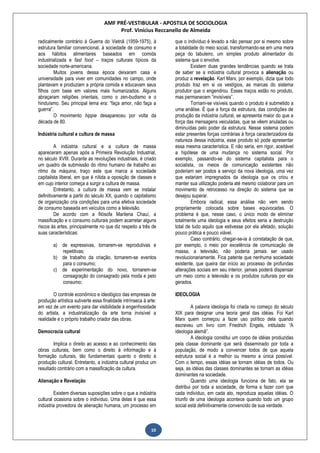 AMF PRÉ-VESTIBULAR - APOSTILA DE SOCIOLOGIA
Prof. Vinícius Reccanello de Almeida
10
radicalmente contrário à Guerra do Vietnã (1959-1975), à
estrutura familiar convencional, à sociedade de consumo e
aos hábitos alimentares baseados em comida
industrializada e fast food – traços culturais típicos da
sociedade norte-americana.
Muitos jovens dessa época deixaram casa e
universidade para viver em comunidades no campo, onde
plantavam e produziam a própria comida e educavam seus
filhos com base em valores mais humanizados. Alguns
abraçaram religiões orientais, como o zen-budismo e o
hinduísmo. Seu principal lema era: “faça amor, não faça a
guerra”.
O movimento hippie desapareceu por volta da
década de 80.
Indústria cultural e cultura de massa
A indústria cultural e a cultura de massa
apareceram apenas após a Primeira Revolução Industrial,
no século XVIII. Durante as revoluções industriais, é criado
um quadro de submissão do ritmo humano de trabalho ao
ritmo da máquina, traço este que marca a sociedade
capitalista liberal, em que é nítida a oposição de classes e
em cujo interior começa a surgir a cultura de massa.
Entretanto, a cultura de massa vem se instalar
definitivamente a partir do século XX, quando o capitalismo
de organização cria condições para uma efetiva sociedade
de consumo baseada em veículos como a televisão.
De acordo com a filósofa Marilena Chauí, a
massificação e o consumo culturais podem acarretar alguns
riscos às artes, principalmente no que diz respeito a três de
suas características:
a) de expressivas, tornarem-se reprodutivas e
repetitivas;
b) de trabalho da criação, tornarem-se eventos
para o consumo;
c) de experimentação do novo, tornarem-se
consagração do consagrado pela moda e pelo
consumo;
O controle econômico e ideológico das empresas de
produção artística subverte essa finalidade intrínseca à arte:
em vez de um evento para dar visibilidade à engenhosidade
do artista, a industrialização da arte torna invisível a
realidade e o próprio trabalho criador das obras.
Democracia cultural
Implica o direito ao acesso e ao conhecimento das
obras culturais, bem como o direito à informação e à
formação culturais, tão fundamentais quanto o direito à
produção cultural. Entretanto, a indústria cultural produz um
resultado contrário com a massificação da cultura.
Alienação e Revelação
Existem diversas suposições sobre o que a indústria
cultural ocasiona sobre o indivíduo. Uma delas é que essa
indústria provedora de alienação humana, um processo em
que o indivíduo é levado a não pensar por si mesmo sobre
a totalidade do meio social, transformando-se em uma mera
peça do tabuleiro, um simples produto alimentador do
sistema que o envolve.
Existem duas grandes tendências quando se trata
de saber se a indústria cultural provoca a alienação ou
produz a revelação. Karl Marx, por exemplo, dizia que todo
produto traz em si os vestígios, as marcas do sistema
produtor que o engendrou. Esses traços estão no produto,
mas permanecem “invisíveis”.
Tornam-se visíveis quando o produto é submetido a
uma análise. É que a força da estrutura, das condições de
produção da indústria cultural, se apresenta maior do que a
força das mensagens veiculadas, que se vêem anuladas ou
diminuídas pelo poder da estrutura. Nesse sistema podem
estar presentes forças contrárias à força caracterizadora da
natureza dessa indústria, esse produto só pode apresentar
essa mesma característica. E não seria, em rigor, aceitável
a hipótese de uma mudança no sistema social. Por
exemplo, passando-se do sistema capitalista para o
socialista, os meios de comunicação existentes não
poderiam ser postos a serviço da nova ideologia, uma vez
que estariam impregnados da ideologia que os criou e
manter sua utilização poderia até mesmo colaborar para um
movimento de retrocesso na direção do sistema que se
desejou superar.
Embora radical, essa análise não vem sendo
propriamente colocada sobre bases equivocadas. O
problema é que, nesse caso, o único modo de eliminar
totalmente uma ideologia e seus efeitos seria a destruição
total de tudo aquilo que estivesse por ela afetado, solução
pouco prática e pouco viável.
Caso contrário, chegar-se-ia à constatação de que,
por exemplo, o meio por excelência de comunicação de
massa, a televisão, não poderia jamais ser usado
revolucionariamente. Fica patente que nenhuma sociedade
existente, que queira dar início ao processo de profundas
alterações sociais em seu interior, jamais poderá dispensar
um meio como a televisão e os produtos culturais por ela
gerados.
IDEOLOGIA
A palavra ideologia foi criada no começo do século
XIX para designar uma teoria geral das idéias. Foi Karl
Marx quem começou a fazer uso político dela quando
escreveu um livro com Friedrich Engels, intitulado “A
ideologia alemã”.
A ideologia constitui um corpo de idéias produzidas
pela classe dominante que será disseminado por toda a
população, de modo a convencer todos de que aquela
estrutura social é a melhor ou mesmo a única possível.
Com o tempo, essas idéias se tornam idéias de todos. Ou
seja, as idéias das classes dominantes se tornam as idéias
dominantes na sociedade.
Quando uma ideologia funciona de fato, ela se
distribui por toda a sociedade, de forma a fazer com que
cada indivíduo, em cada ato, reproduza aquelas idéias. O
triunfo de uma ideologia acontece quando todo um grupo
social está definitivamente convencido de sua verdade.
 