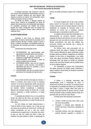 AMF PRÉ-VESTIBULAR - APOSTILA DE SOCIOLOGIA
Prof. Vinícius Reccanello de Almeida
11
A ideologia dominante, hoje, dissemina a idéia de
que vivemos numa sociedade de oportunidades e de que o
sucesso é possível, bastando que, para atingi-lo cada
indivíduo se esforce ao máximo. Em contrapartida, vemos
milhões de pessoas vivendo na miséria.
No âmbito da política, a ideologia aparece da
mesma forma. Observe as propagandas em época de
eleição. Elas sempre tocam nas necessidades das pessoas.
Os candidatos vencedores das eleições são sempre
aqueles que melhor conseguirem tocar nos desejos dos
eleitores, que conseguirem produzir neles a idéia de uma
satisfação futura.
AS INSTITUIÇÕES SOCIAIS
Instituição é toda forma ou estrutura social
estabelecida, constituída, sedimentada na sociedade e com
caráter normativo. São elas: o Estado, a Igreja, a escola, a
família, o trabalho remunerado, a propriedade privada, etc.
As instituições são formadas para tender a necessidades
sociais.
Características das instituições sociais:
 EXTERIORIDADE: são experimentadas como
algo dotado de realidade externa aos indivíduos.
 OBJETIVIDADE: as pessoas reconhecem a
existência e a legitimidade das instituições.
 COERCITIVIDADE: elas possuem o poder de
exercer pressões sobre as pessoas.
 AUTORIDADE MORAL: mais uma vez, possuem
não apenas o poder coercitivo, mas também a
legitimidade para atuar em sociedade, a qual é
reconhecida pelas pessoas.
 HISTORICIDADE: elas têm sua própria história e
permanecem na sociedade ao longo dos anos.
A família
Grupo primário de forte na formação do indivíduo, a
família é o primeiro corpo social no qual os indivíduos
convivem. É um tipo de agrupamento social cuja estrutura
varia em alguns aspectos no tempo e no espaço. Existem,
por exemplo, famílias monogâmicas e poligâmicas.
Algumas das principais funções da família são: a função
sexual e reprodutiva, a função econômica e a função
educacional.
A sociedade pós-industrial criou um novo padrão de
família. Na cidade de São Paulo, por exemplo, apenas
54,6% das famílias pertencem ao modelo formado por pai,
mãe e filhos.
No novo modelo, em rápido desenvolvimento, o
“chefe da família” já não é apenas o pai. A mãe, por sua
vez, deixou de ser sinônimo de “rainha do lar”. Os filhos são
criados normalmente por pai e mãe que trocam
constantemente de papéis entre si, não sendo raro verem-
se pais em casa que cuidam dos filhos e mães que
trabalham fora para sustentar a família. A participação do
homem em tarefas domésticas cresceu 43% na década de
90.
A Igreja
As crenças religiosas são um fato social universal,
porque ocorrem em toda parte, desde os tempos mais
remotos. Cada povo tem nas crenças religiosas um fator de
estabilidade, de aceitação da hierarquia social e de
obediência às normas que a sociedade considera
necessárias para a manutenção do equilíbrio social.
As religiões sofreram profundas modificações com o
desenvolvimento da economia industrial, quando o
progresso da ciência e das artes fez com que o ser humano
passasse a ter uma nova visão de si mesmo e do universo.
Nessas circunstâncias, boa parte das religiões vem
procurando conciliar suas doutrinas com o avanço do
conhecimento científico.
Na América Latina, essa preocupação com os
problemas sociais deu origem à Teologia da Libertação
(1979), doutrina defendida por alguns sacerdotes e bispos
da Igreja católica que defende o engajamento da instituição
religiosa na luta contra as desigualdades e por justiça
social. Hoje, alguns movimentos religiosos defendem uma
participação maior das Igrejas na solução de problemas
sociais e vêm procurando ressaltar mais as questões éticas
do que os dogmas religiosos.
Em contrapartida, os grupos mais conservadores
das Igrejas caminham em direção oposta, defendendo o
apego à tradição e dando ênfase às atividades missionárias
e à salvação da alma.
O Estado
O Estado é a instituição responsável pela
regulamentação social e manutenção da ordem. O
recolhimento de tributos, por exemplo, só é possível porque
os integrantes da sociedade reconhecem que o Estado tem
esse direito e porque o Estado detém forte poder de
coerção. Esse poder permite ao governo recorrer a várias
formas de pressão (multas, processos judiciais, prisão, etc.)
para fazer valer seu direito de cobrar tributos.
O Estado possui três importantes componentes:
 Território: constitui sua base física, sobre a qual
ele exerce sua jurisdição;
 População: é composta pelos habitantes do
território que forma a base física e geográfica do
Estado;
 Instituições políticas: entre elas sobressaem os
poderes Executivo, Legislativo e Judiciário; o
 