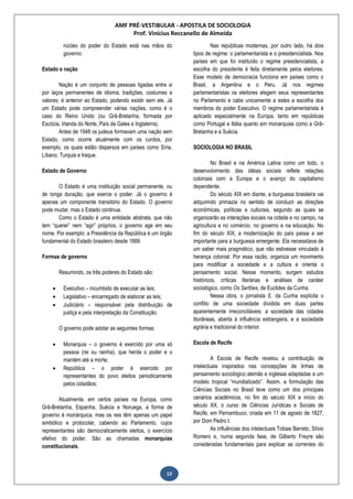 AMF PRÉ-VESTIBULAR - APOSTILA DE SOCIOLOGIA
Prof. Vinícius Reccanello de Almeida
12
núcleo do poder do Estado está nas mãos do
governo;
Estado e nação
Nação é um conjunto de pessoas ligadas entre si
por laços permanentes de idioma, tradições, costumes e
valores; é anterior ao Estado, podendo existir sem ele. Já
um Estado pode compreender várias nações, como é o
caso do Reino Unido (ou Grã-Bretanha, formada por
Escócia, Irlanda do Norte, País de Gales e Inglaterra).
Antes de 1948 os judeus formavam uma nação sem
Estado, como ocorre atualmente com os curdos, por
exemplo, os quais estão dispersos em países como Síria,
Líbano, Turquia e Iraque.
Estado de Governo
O Estado é uma instituição social permanente, ou
de longa duração, que exerce o poder. Já o governo é
apenas um componente transitório do Estado. O governo
pode mudar, mas o Estado continua.
Como o Estado é uma entidade abstrata, que não
tem “querer” nem “agir” próprios, o governo age em seu
nome. Por exemplo: a Presidência da República é um órgão
fundamental do Estado brasileiro desde 1889.
Formas de governo
Resumindo, os três poderes do Estado são:
 Executivo – incumbido de executar as leis;
 Legislativo – encarregado de elaborar as leis;
 Judiciário – responsável pela distribuição de
justiça e pela interpretação da Constituição.
O governo pode adotar as seguintes formas:
 Monarquia – o governo é exercido por uma só
pessoa (rei ou rainha), que herda o poder e o
mantém até a morte;
 República – o poder é exercido por
representantes do povo eleitos periodicamente
pelos cidadãos;
Atualmente, em certos países na Europa, como
Grã-Bretanha, Espanha, Suécia e Noruega, a forma de
governo é monárquica, mas os reis têm apenas um papel
simbólico e protocolar, cabendo ao Parlamento, cujos
representantes são democraticamente eleitos, o exercício
efetivo do poder. São as chamadas monarquias
constitucionais.
Nas repúblicas modernas, por outro lado, há dois
tipos de regime: o parlamentarista e o presidencialista. Nos
países em que foi instituído o regime presidencialista, a
escolha do presidente é feita diretamente pelos eleitores.
Esse modelo de democracia funciona em países como o
Brasil, a Argentina e o Peru. Já nos regimes
parlamentaristas os eleitores elegem seus representantes
no Parlamento e cabe unicamente a estes a escolha dos
membros do poder Executivo. O regime parlamentarista é
aplicado especialmente na Europa, tanto em repúblicas
como Portugal e Itália quanto em monarquias como a Grã-
Bretanha e a Suécia.
SOCIOLOGIA NO BRASIL
No Brasil e na América Latina como um todo, o
desenvolvimento das idéias sociais reflete relações
coloniais com a Europa e o avanço do capitalismo
dependente.
Do século XIX em diante, a burguesia brasileira vai
adquirindo primazia no sentido de conduzir as direções
econômicas, políticas e culturais, segundo as quais se
organizarão as interações sociais na cidade e no campo, na
agricultura e no comércio, no governo e na educação. No
fim do século XIX, a modernização do país passa a ser
importante para a burguesia emergente. Ela necessitava de
um saber mais pragmático, que não estivesse vinculado à
herança colonial. Por essa razão, organiza um movimento
para modificar a sociedade e a cultura e orienta o
pensamento social. Nesse momento, surgem estudos
históricos, críticas literárias e análises de caráter
sociológico, como Os Sertões, de Euclides da Cunha.
Nessa obra, o jornalista E. da Cunha explicita o
conflito de uma sociedade dividida em duas partes
aparentemente irreconciliáveis: a sociedade das cidades
litorâneas, aberta à influência estrangeira, e a sociedade
agrária e tradicional do interior.
Escola de Recife
A Escola de Recife revelou a contribuição de
intelectuais inspirados nas concepções de linhas de
pensamento sociológico alemãs e inglesas adaptadas a um
modelo tropical “mundializado”. Assim, a formulação das
Ciências Sociais no Brasil teve como um dos principais
cenários acadêmicos, no fim do século XIX e início do
século XX, o curso de Ciências Jurídicas e Sociais de
Recife, em Pernambuco, criada em 11 de agosto de 1827,
por Dom Pedro I.
As influências dos intelectuais Tobias Barreto, Sílvio
Romero e, numa segunda fase, de Gilberto Freyre são
consideradas fundamentais para explicar as correntes do
 