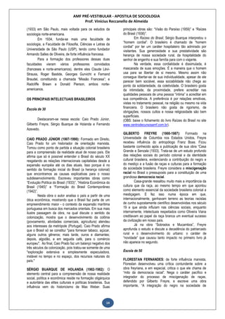 AMF PRÉ-VESTIBULAR - APOSTILA DE SOCIOLOGIA
Prof. Vinícius Reccanello de Almeida
14
(1933) em São Paulo, mais voltada para os estudos da
sociologia norte-americana.
Em 1934, funda-se mais uma faculdade de
sociologia, a Faculdade de Filosofia, Ciências e Letras da
Universidade de São Paulo (USP), tendo como fundador
Armando Salles de Oliveira, de forte influência francesa.
Para a formação dos professores dessas duas
faculdades vieram vários professores convidados
(franceses e norte-americanos), dentre eles Claude Lévi-
Strauss, Roger Bastide, Georges Gurvicht e Fernand
Braudel, constituindo a chamada “Missão Francesa”; e
Radcliffe Brawn e Donald Pierson, ambos norte-
americanos.
OS PRINCIPAIS INTELECTUAIS BRASILEIROS
Escola de 30
Destacaram-se nessa escola: Caio Prado Júnior,
Gilberto Freyre, Sérgio Buarque de Holanda e Fernando
Azevedo.
CAIO PRADO JÚNIOR (1907-1990): Formado em Direito,
Caio Prado foi um historiador de orientação marxista.
Tomou como ponto de partida a situação colonial brasileira
para a compreensão da realidade atual de nosso país. Ele
afirma que só é possível entender o Brasil do século XX
resgatando as relações internacionais capitalistas desde a
expansão européia até os dias atuais. Isso porque é no
sentido da formação inicial do Brasil (a herança colonial)
que encontramos as causas explicativas para o nosso
subdesenvolvimento. Escreveu importantes obras como
“Evolução Política do Brasil (1933)”, “História Econômica do
Brasil (1945)” e “Formação do Brasil Contemporâneo
(1942)”.
Nesta obra o autor analisa o país a partir de uma
ótica econômica, mostrando que o Brasil faz parte de um
empreendimento maior - o contexto da expansão marítima
portuguesa em busca dos mercados orientais. Em sua mais
ilustre passagem da obra, na qual discute o sentido da
colonização, mostra que o desenvolvimento da colônia
(povoamento, atividades comerciais, agricultura) atendeu
aos interesses da metrópole (Portugal). Caio Prado afirma
que o Brasil só se constitui "para fornecer tabaco, açúcar,
alguns outros gêneros; mais tarde, ouros e diamantes;
depois, algodão, e em seguida café, para o comércio
europeu". Ao final, Caio Prado faz um balanço negativo dos
três séculos da colonização, pois tratou-se somente de uma
"exploração extensiva e simplesmente especuladora,
instável no tempo e no espaço, dos recursos naturais do
país."
SÉRGIO BUARQUE DE HOLANDA (1902-1982): O
elemento central para a compreensão de nossa realidade
social, política e econômica reside na formação oligárquica
e autoritária das elites culturais e políticas brasileiras. Sua
influência vem do historicismo de Max Weber. Suas
principais obras são: “Visão do Paraíso (1959)” e “Raízes
do Brasil (1936)”.
Em Raízes do Brasil, Sérgio Buarque interpretou o
“homem cordial”. O brasileiro é chamado de “homem
cordial” por ter um caráter hospitaleiro tão admirado por
visitantes. Sua generosidade e sua prestatividade são
herança de nossa sociedade rural, da hospitalidade do
senhor de engenho e sua família para com o viajante.
Na verdade, essa cordialidade é dissimulada, é
mascarada de suas emoções. É a maneira que o homem
usa para se libertar de si mesmo. Mesmo assim não
consegue libertar-se de sua individualidade, apesar de ele
parecer bem sociável, essa sociabilidade não chega ao
ponto da solidariedade, da coletividade. O brasileiro gosta
da intimidade, da proximidade, prefere acreditar nas
qualidades pessoais de uma pessoa “íntima” a acreditar em
sua competência. A preferência é por relações emotivas,
vistas no tratamento pessoal, na religião ou mesmo na vida
financeira. O brasileiro não gosta de rigorismo, de
obrigações, nossos cultos e nossa religiosidade são bem
superficiais.
(OBS: baixe o fichamento do livro Raízes do Brasil no site
www.centrodecursosamf.com.br).
GILBERTO FREYRE (1900-1987): Formado na
Universidade de Columbia nos Estados Unidos, Freyre
recebeu influência do antropólogo Franz Boas. Ficou
bastante conhecido após a publicação de sua obra “Casa
Grande e Senzala (1933). Trata-se de um estudo profundo
das relações sociais do período colonial e da identidade
cultural brasileira, evidenciando a contribuição do negro e
do mestiço e a fusão de raças e culturas para a formação
da sociedade brasileira. Freyre considera a miscigenação
racial no Brasil o pressuposto para a constituição de uma
grandiosa democracia racial.
Casa-grande ressaltou muito mais a importância da
cultura que da raça, ao mesmo tempo em que apontou
como elemento essencial da sociedade brasileira colonial a
mestiçagem. E fez isso numa época em que,
internacionalmente, ganhavam terreno as teorias racistas
de cunho supostamente científico desenvolvidas nos século
19 e que ainda influíam nas ciências sociais, enquanto
internamente, intelectuais respeitados como Oliveira Viana
creditavam ao papel da raça branca um eventual sucesso
da civilização em nosso país.
Já na obra “Sobrados e Mucambos”, Freyre
aprofunda o estudo e discute a decadência do patriarcado
rural e o desenvolvimento do urbano: o caráter de
“novidade” que causou tanto impacto no primeiro livro já
não aparece no segundo.
Escola de 50
FLORESTAN FERNANDES: de forte influência marxista,
Florestan desenvolveu uma crítica contundente sobre a
obra freyriana, e em especial, critica o que ele chama de
“mito da democracia racial”. Nega o caráter pacífico e
integrador do processo de miscigenação de raças,
defendido por Gilberto Freyre, e escreve uma obra
importante, “A integração do negro na sociedade de
 