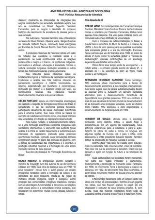 AMF PRÉ-VESTIBULAR - APOSTILA DE SOCIOLOGIA
Prof. Vinícius Reccanello de Almeida
15
classes”, mostrando as dificuldades da integração dos
negros recém-libertos na sociedade capitalista agrária que
ora se consolidava no Brasil. Segundo Florestan
Fernandes, para os negros o resultado do processo
histórico de nascimento da sociedade de classes gerou a
sua exclusão.
Por outro lado, Florestan também releu criticamente
as teses de Sílvio Romero, Oliveira Viana, Sérgio Buarque
de Holanda, Gilberto Freyre, retomando teses esboçadas
por Euclides da Cunha, Manuel Bonfim, Caio Prado Júnior e
outros.
A produção intelectual de Florestan retrata um estilo
de reflexão que questiona a realidade social e o
pensamento, as suas contribuições sobre as relações
raciais entre o negro e o branco, os problemas indígenas,
escravatura e abolição, educação e sociedade, folclore e
cultura, revolução burguesa, revolução socialista e outros
temas das histórias brasileiras e latino-americana.
Nas reflexões desse intelectual sobre os
fundamentos lógicos e históricos da explicação sociológica,
localiza-se a análise das três matrizes clássicas do
pensamento sociológico: o método funcionalista, ou
objetivo, sistematizado por Durkheim; o compreensivo,
formulado por Weber; e o dialético, criado por Marx. As
contribuições teóricas dos clássicos tiveram
desenvolvimentos diversos e às vezes notáveis.
CELSO FURTADO: inovou as interpretações sociológicas
do passado a respeito da formação econômica do Brasil. É
considerado o pai da economia política brasileira,
participando ativamente da Cepal (Comissão Econômica
para a América Latina). Sua maior crítica se baseia no
conceito de subdesenvolvimento como uma etapa histórica
das sociedades em direção ao capitalismo desenvolvido.
Para Celso Furtado, o subdesenvolvimento refere-
se a uma formação econômica específica produzida pelo
capitalismo internacional. O elemento mais evidente dessa
análise é a crítica ao caráter dependente e subordinado aos
interesses do capitalismo praticado pelas potências
econômicas mundiais. Contudo, suas formulações teóricas
encontraram abrigo no plano das políticas de governo, com
a defesa da substituição das importações e o incentivo à
produção industrial nacional e à formação de uma amplo
mercado nacional de base popular.
Sua obra de destaque foi “Formação Econômica do
Brasil”.
DARCY RIBEIRO: foi antropólogo, escritor, senador e
ministro da Educação (um dos autores da Lei de Diretrizes
e Bases em 1996). Sua obra de destaque saiu em 1995: “O
povo brasileiro”. Nesse livro o autor produz um ensaio
etnográfico fantástico sobre a formação da cultura e da
identidade do povo brasileiro. Utiliza-se da noção de
matrizes étnicas (indígena, negro e europeu). Como
etnólogo das comunidades indígenas brasileiras, rompeu
com as abordagens funcionalistas e denunciou as relações
entre esses povos e a comunidade branca européia, que
resultaram no extermínio, muitas vezes, dessas culturas e
etnias.
Pós década de 60
OTÁVIO IANNI: foi contemporâneo de Fernando Henrique
Cardoso, Marialice Foracchi e Luiz Pereira. Ao lado desses
nomes e orientado por Florestan Fernandes, Otávio Ianni
exerceu forte militância. Era visto pelos militares como um
comunista subversivo infiltrado na universidade.
Com o processo de redemocratização no Brasil, a
queda física e simbólica do Muro de Berlim e o colapso da
URSS, o foco de Ianni passou para as questões levantadas
pela sociedade global e a era da informação. Escreveu
nesse período que vai do final dos anos 1980 ao início do
século 21 livros como “A sociedade global” e “Teorias da
Globalização”, valiosas contribuições de um sociólogo
experiente aos debates sobre o tema.
Otávio Ianni teve tempo ainda de acompanhar – e
refletir sobre – o primeiro grande evento do século 21, o
atentado de 11 de setembro de 2001 ao World Trade
Center e ao Pentágono.
FERNANDO HENRIQUE CARDOSO: Como sociólogo,
FHC escreveu obras importantes para a teoria do
desenvolvimento econômico e das relações internacionais.
Sua teoria sugere que os países subdesenvolvidos devam
se associar entre si, buscando um caminho capitalista
alternativo para o desenvolvimento, livrando-se da
dependência das grandes potências. FHC era contrário à
tese de que os países do terceiro mundo se desenvolveriam
só se tivessem uma revolução socialista. Junto ao chileno
Enzo Falletto, FHC escreveu a obra Dependência e
Desenvolvimento na América Latina em 1969.
HERBERT DE SOUZA: otimista ativo, o sociólogo
conhecido como Betinho driblou a saúde frágil e
transformou-se em um agente da solidariedade. Seus
esforços voltaram-se para a cidadania e para a ação.
Betinho foi vítima do exílio e morou no Uruguai, em
algumas regiões da Europa, até ir para o Chile, onde
assessorou o então presidente Salvador Allende. Também
esteve na embaixada do Panamá, Canadá e México.
Betinho dizia: “não creio no Estado como solução,
creio na sociedade. Não creio no poder, creio na liberdade.
Não creio nos que se acomodam e desistem. Creio nos que
pensam e agem em função do futuro e da felicidade de
todos”.
Suas participações na sociedade foram marcantes.
Fez parte dos “Caras Pintadas” e comemorou,
posteriormente, a destituição de Fernando Collor. Participou
em 1990, do movimento Terra e Democracia e esteve na
liderança, em 1992, do Movimento Pela Ética na Política. A
partir desse movimento Herbert de Souza procurou atender
os pobres.
Embora frágil fisicamente (até um simples corte nos
lábios era motivo de preocupação), Betinho era um gigante
nas idéias, que não ficavam apenas no papel: ele era
idealizador e executor de seus próprios projetos. E, sem
dúvida, duas das maiores realizações foram Ação da
Cidadania contra a Miséria e pela Vida e o Natal sem Fome.
 