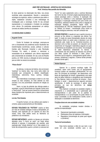 AMF PRÉ-VESTIBULAR - APOSTILA DE SOCIOLOGIA
Prof. Vinícius Reccanello de Almeida
2
lei deve apoiar-se na observação dos fatos, nas provas
recolhidas pelos pesquisadores. Quando o pensamento
sociológico se organizou, adotou o positivismo para definir o
objeto, estabelecer conceitos e uma metodologia de
investigação para a sociologia. Comte foi seu principal
representante e é considerado o fundador da sociologia
como ciência. Os positivistas apresentaram um esforço
concreto de análise científica da sociedade.
2 A SOCIOLOGIA CLÁSSICA
Auguste Comte
Comte foi fundador da sociologia, preocupou-se
com a compreensão dos problemas sociais resultantes das
transformações econômicas, sociais, políticas e culturais
trazidas pela Revolução Industrial e pela Revolução
Francesa. Foi, assim, o primeiro a mencionar a
necessidade de se estabelecer uma ciência responsável
pela compreensão da sociedade. Em seu curso de filosofia
positiva, em 1839, recorreu à utilização do termo sociologia
para se referir ao estudo da sociedade.
“Física Social”
As ciências, no decurso da história, não se tornaram
"positivas" na mesma data, mas numa certa ordem de
sucessão que corresponde à célebre classificação:
matemáticas, astronomia, física, química, biologia,
sociologia.
Das matemáticas à sociologia a ordem é a do mais
simples ao mais complexo, do mais abstrato ao mais
concreto e de uma proximidade crescente em relação ao
homem.
Assim, no topo da pirâmide das ciências estaria a
sociologia, a qual foi denominada por Auguste Comte como
a “física social”. Todo ser humano deveria ter conhecimento
dessa disciplina tão importante para o desenvolvimento da
sociedade.
Lei dos Três Estados
O espírito humano, em seu esforço para explicar o
universo, passa sucessivamente por três estados:
ESTADO TEOLÓGICO OU "FICTÍCIO": explica os fatos
por meio de vontades análogas à nossa (a tempestade, por
exemplo, será explicada por um capricho do deus dos
ventos, Eolo). Este estado evolui do fetichismo ao
politeísmo e ao monoteísmo.
ESTADO METAFÍSICO: substitui os deuses por princípios
abstratos como "o horror ao vazio", por longo tempo
atribuído à natureza. A tempestade, por exemplo, será
explicada pela "virtude dinâmica" do ar. Este estado é no
fundo tão antropomórfico quanto o primeiro (a natureza tem
"horror" do vazio exatamente como a senhora Baronesa
tem horror de chá). O homem projeta espontaneamente sua
própria psicologia sobre a natureza. A explicação dita
teológica ou metafísica é uma explicação ingenuamente
psicológica. A explicação metafísica tem para Comte uma
importância, sobretudo histórica como crítica e negação da
explicação teológica precedente. Desse modo, os
revolucionários de 1789 são "metafísicos" quando evocam
os "direitos" do homem - reivindicação crítica contra os
deveres teológicos anteriores, mas sem conteúdo real.
ESTADO POSITIVO: é aquele em que o espírito renuncia a
procurar os fins últimos e a responder aos últimos "por
quês". A noção de causa (transposição abusiva de nossa
experiência interior do querer para a natureza) é por ele
substituída pela noção de lei. Contentar-nos-emos em
descrever como os fatos se passam, em descobrir as leis
(exprimíveis em linguagem matemática) segundo as quais
os fenômenos se encadeiam uns nos outros. Tal concepção
do saber desemboca diretamente na técnica: o
conhecimento das leis positivas da natureza nos permite,
com efeito, quando um fenômeno é dado, prever o
fenômeno que se seguirá e, eventualmente agindo sobre o
primeiro, transformar o segundo. ("Ciência donde previsão,
previsão donde ação").
Herbert Spencer
Spencer foi o primeiro sociólogo inglês. Ele
acreditava, assim como Comte, que os agrupamentos
humanos podiam ser estudados cientificamente. Em sua
obra “Os princípios da sociologia”, ele desenvolveu uma
teoria de organização do homem, apresentando uma vasta
série de dados históricos e etnográficos para fundamentá-
la. Para Spencer, todos os domínios do universo – físico,
biológico e social – desenvolvem-se segundo princípios
semelhantes. A tarefa da sociologia é aplicar esses
princípios ao que ele denominou de campo
superorgânico.
Para Spencer a evolução da sociedade engloba o
crescimento e a complexidade que é gerenciada pela
interdependência e pelo poder. Se os padrões da
interdependência e as concentrações de poder falham ao
surgir a sociedade, ou são inadequados à tarefa, ocorre a
dissolução e a sociedade se desmorona.
Funções-chave em uma sociedade complexa
As sociedades complexas revelam divisões e
padrões de especialização:
 Operacional (reprodução e produção);
 Distribuidora (fluxo de materiais e informação);
 Reguladora (concentração de poder para regular
e coordenar);
Teoria do funcionalismo
Essa teoria expressa a idéia de que tudo o que
existe em uma sociedade contribui para o seu
 