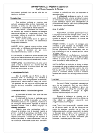 AMF PRÉ-VESTIBULAR - APOSTILA DE SOCIOLOGIA
Prof. Vinícius Reccanello de Almeida
3
funcionamento equilibrado; tudo que nela existe tem um
sentido, um significado.
Emile Durkhein
Esse sociólogo positivista se empenhou para
conferir à sociologia o status científico. A objetividade e a
identidade na análise da vida social foram questões
fundamentais na sua proposição do método sociológico.
Para Durkheim, a sociedade não é a “simples soma
de indivíduos”; ela constitui um sistema que representa
determinada realidade com características próprias. Para
que exista o coletivo, as consciências individuais devem
estar associadas de algum modo.
Assim, a teoria dos fatos sociais é o ponto de
partida dos estudos de Durkheim. Três características
distinguem os fatos sociais:
COERÇÃO SOCIAL: liga-se à força que os fatos sociais
exercem sobre os indivíduos e que os levam a conformar-
se às regras da sociedade em que vivem,
independentemente de sua escolha ou vontade.
EXTERIORIDADE: os fatos sociais existem e atuam sobre
os indivíduos independentemente de sua vontade ou de sua
adesão. As regras sociais, os costumes e as leis já existem.
GENERALIDADE: é social todo fato que é geral, que se
aplica a todos os indivíduos ou à maioria deles. Na
generalidade encontra-se a natureza coletiva dos fatos
sociais, seu estado comum ao grupo.
A educação para Durkheim
Cabe à educação, seja ela formal ou não, a
importante tarefa da conformação dos indivíduos à
sociedade em que vivem. As regras devem ser aprendidas,
internalizadas e transformadas em hábitos de conduta.
Toda sociedade tem que educar os indivíduos para que
aprendam as regras necessárias à organização da vida
social.
Solidariedade Mecânica e Solidariedade Orgânica
A solidariedade é formada pelos laços que unem
cada indivíduo ao grupo.
A solidariedade é chamada de mecânica quando
liga diretamente o indivíduo à sociedade, sem nenhum
intermediário (o indivíduo não se pertence), constituindo-se
em um conjunto mais ou menos organizado de crenças e
sentimentos comuns a todos os membros do grupo: é o
chamado tipo coletivo.
Durkheim, ainda sobre a solidariedade mecânica,
diferencia a densidade moral da densidade material: a
primeira é resultado da generalização das relações sociais
que se tornam mais numerosas e se estendem. Já a
segunda corresponde à concentração da população, à
formação de cidades, ao aumento da natalidade e das vias
de comunicação e transmissão rápidas e em quantidade,
suprimindo ou diminuindo os vazios que separavam os
segmentos sociais.
A solidariedade orgânica se acentua à medida
que a divisão do trabalho aumenta, gerando um processo
de individualização. Sendo essa sociedade um sistema de
funções diferentes e especiais, onde cada órgão tem um
papel diferenciado, a função que o indivíduo desempenha é
o que marca seu lugar na sociedade.
Livro: “O suicídio”
Para Durkheim, a sociedade age sobre o indivíduo.
Cada grupo social tem uma inclinação para o suicídio, e
desta derivam as inclinações individuais. Trata-se das
correntes de “egoísmo”, de “altruísmo” e de “anomia” que
afligem a sociedade.
SUICÍDIO EGOÍSTA: é causado pela decepção, pela
melancolia e pela sensação de desamparo moral,
provocadas pela desintegração social. Atualmente, isso
pode ser compreendido no mundo capitalista, cada vez
mais individualista, em que as pessoas valorizam mais o
“ter” do que o “ser”.
SUICÍDIO ALTRUÍSTA: é mais freqüente em “sociedades
inferiores”, chamadas também de primitivas. São exemplos:
enfermos ou pessoas que chegam ao limiar da velhice,
viúvas por ocasião da morte do marido, etc.
SUICÍDIO ANÔMICO: é aquele que se deve a um estado
de desregramento social no qual as normas estão ausentes
ou perderam respeito. Como exemplo, podemos citar como
fatos que provocam a anomia: corrupção praticada por
políticos e funcionários públicos, a frieza da sociedade
moderna, bem como sua falta de diálogo coletivo, o divórcio
etc.
Karl Marx
Sua obra “O Capital” é considerada sua obra-prima,
centro de seu pensamento. Marx teve como objetivo
analisar o funcionamento do capitalismo e prever sua
evolução. Contudo, seu esforço foi concentrado para
demonstrar cientificamente a evolução do regime
capitalista, inevitável, segundo sua opinião.
Enquanto o positivismo se preocupa com a
manutenção da ordem capitalista, o marxismo elabora uma
crítica radical ao capitalismo, evidenciando seus
antagonismos e suas contradições.
RELAÇÕES SOCIAIS DE PRODUÇÃO: constituem a base
de toda estrutura social. São elas que definem os dois
grupos da sociedade capitalista: de um lado os
trabalhadores, aqueles que nada possuem além do corpo e
da disposição para o trabalho, também chamados de
proletários ou operários; do outro, os capitalistas, que
possuem os meios de produção necessários para
transformar a natureza e produzir mercadorias.
 