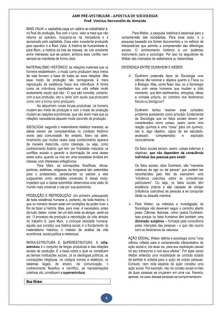 AMF PRÉ-VESTIBULAR - APOSTILA DE SOCIOLOGIA
Prof. Vinícius Reccanello de Almeida
4
MAIS VALIA: o capitalista paga um salário ao trabalhador e,
no final da produção, fica com o lucro, valor a mais que não
retorna ao operário, incorpora-se na mercadoria e é
apropriado pelo capitalista. Esse valor excedente produzido
pelo operário é a Mais Valia. A história da humanidade é,
para Marx, a história da luta de classes, da luta constante
entre interesses que se opõem, embora esse conflito nem
sempre se manifeste de forma clara.
MATERIALISMO HISTÓRICO: as relações materiais que os
homens estabelecem, o modo como produzem seus meios
de vida formam a base de todas as suas relações. Mas
esse modo de produção não corresponde à mera
reprodução da existência física dos indivíduos. A forma
como os indivíduos manifestam sua vida reflete muito
exatamente aquilo que são. O que são coincide, portanto,
com a sua produção, isto é, tanto com aquilo que produzem
como com a forma como produzem.
Ao adquirirem novas forças produtivas, os homens
mudam seu modo de produção e com o modo de produção
mudam as relações econômicas, que não eram mais que as
relações necessárias daquele modo concreto de produção.
IDEOLOGIA: segundo o materialismo dialético marxista, as
idéias devem ser compreendidas no contexto histórico
vivido pela comunidade. No entanto, Marx vai além,
mostrando que muitas vezes esse conhecimento aparece
de maneira distorcida, como ideologia, ou seja, como
conhecimento ilusório que tem por finalidade mascarar os
conflitos sociais e garantir a dominação de uma classe
sobre outra, quando se vive em uma sociedade dividida em
classes, com interesses antagônicos.
Para Marx, as concepções filosóficas, éticas,
políticas, estéticas, religiosas da burguesia são estendidas
para o proletariado, perpetuando os valores a elas
subjacentes como verdades universais. E desse modo,
impedem que a classe submetida desenvolva uma visão do
mundo mais universal e lute por sua autonomia.
PRODUÇÃO E REPRODUÇÃO: Um primeiro pressuposto
de toda existência humana e, portanto, de toda história, é
que os homens devem estar em condições de poder viver a
fim de fazer a história. Mas, para viver, é necessário, antes
de tudo, beber, comer, ter um teto onde se abrigar, vestir-se
etc. O processo de produção e reprodução da vida através
do trabalho é, para Marx, a principal atividade humana,
aquela que constitui sua história social; é o fundamento do
materialismo histórico, o método de análise da vida
econômica, social política e intelectual.
INFRA-ESTRUTURA E SUPERESTRUTURA: A infra-
estrutura é o conjunto de forças produtivas e das relações
sociais de produção. É a base sobre a qual se constituem
as demais instituições sociais. Já as ideologias políticas, as
concepções religiosas, os códigos morais e estéticos, os
sistemas legais, de ensino, de comunicação, o
conhecimento filosófico e científico, as representações
coletivas etc, constituem a superestrutura.
Max Weber
Para Weber, a pesquisa histórica é essencial para a
compreensão das sociedades. Para esse autor, é a
pesquisa baseada em fontes documentais e no esforço de
interpretá-las que permite a compreensão das diferenças
sociais. O conhecimento histórico é um poderoso
instrumento para a sociologia. Por isso os seguidores de
Weber são chamados de weberianos ou historicistas.
DIFERENÇA ENTRE DURKHEIM E WEBER:
 Durkheim pretendia fazer da Sociologia uma
ciência tão racional e objetiva quanto à Física ou
a Biologia. Mas, como fazer isso, se a Sociologia
lida com seres humanos que mudam a todo
momento, que têm sentimentos, emoções, idéias
e vontade própria, ao contrário dos fenômenos
físicos ou biológicos?
Durkheim tentou resolver esse complexo
problema postulando como princípio fundamental
da Sociologia que os fatos sociais devem ser
considerados como coisas, assim como uma
reação química é uma “coisa” para um químico,
isto é, algo objetivo, capaz de ser estudado,
analisado, compreendido e explicado
racionalmente.
Os fatos sociais seriam, assim, coisas externas e
objetivas, que não dependem da consciência
individual das pessoas para existir.
Os fatos sociais, dizia Durkheim, são “maneiras
coletivas de agir ou de pensar” que podem ser
reconhecidas pelo fato de exercerem uma
“influência coercitiva sobre as consciências
particulares”. Ou seja, os fatos sociais têm
existência própria e são capazes de obrigar
(influência coercitiva) as pessoas a se comportar
desta ou daquela maneira.
 Para Weber, os métodos e investigação da
Sociologia não deveriam seguir o caminho aberto
pelas Ciências Naturais, como queria Durkheim.
Isso porque os fatos humanos têm também uma
dimensão subjetiva – formada pela consciência
pelas intenções das pessoas - o que não ocorre
com os fenômenos da natureza.
AÇÃO SOCIAL: Weber definia a sociologia como “uma
ciência voltada para a compreensão interpretativa da
ação social e, por essa via, para sua explicação causal
no seu transcurso e nos seus efeitos”. Por ação social
Weber entendia uma modalidade de conduta dotada
de sentido e voltada para a ação de outras pessoas.
Contudo, nem toda espécie de ação constitui uma
ação social. Por exemplo, não há contato social no fato
de duas pessoas se cruzarem em uma rua. Haveria,
apenas, no caso dessas pessoas se cumprimentarem.
 