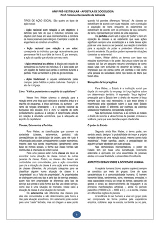AMF PRÉ-VESTIBULAR - APOSTILA DE SOCIOLOGIA
Prof. Vinícius Reccanello de Almeida
5
TIPOS DE AÇÃO SOCIAL: São quatro os tipos de
ação social:
- Ação racional com relação a um objetivo: é
definida pelo fato de que o indivíduo concebe seu
objetivo com base em seus conhecimentos e combina
os meios possíveis para atingi-lo. Exemplos: a ação do
engenheiro ao construir um edifício.
- Ação racional com relação a um valor:
corresponde ao indivíduo que age racionalmente para
permanecer fiel à sua idéia de honra. É, por exemplo,
a ação do capitão que afunda com seu navio.
- Ação emocional ou afetiva: é ditada pelo estado de
consciência ou humor do indivíduo. É o soco dado por
um jogador de futebol que perdeu o controle durante a
partida. Pode ser também o grito de gol da torcida.
- Ação tradicional: é aquela estabelecida pelas
crenças, pelos hábitos e pelos costumes. Exemplo: o
ato de ir à Igreja.
Livro: “A ética protestante e o espírito do capitalismo”
Nesse livro Weber chamou a atenção para a
relação entre uma ética que valorizava o trabalho árduo e o
espírito de poupança, a ética calvinista, ou puritana – um
ramo da religião protestante -, e o espírito racional da
burguesia dos séculos XVI e XVII. O espírito de certo
protestantismo ajusta-se à adoção d determinada atitude
em relação à atividade econômica, que é adequada ao
espírito do capitalismo.
Classes, Estamentos e Partidos
Para Weber, as classificações que ocorrem na
sociedade (classes, estamentos, partidos) são
conseqüências da distribuição de poder; para ele tudo é
influenciado pelo poder, principalmente o poder econômico,
mesmo este não sendo reconhecido (geralmente) como
base de honras sociais, a forma que essas honras são
distribuídas é chamada de ordem social.
Para uma pessoa estar numa classe ela deve se
encontrar numa situação de classe comum às outras
pessoas da classe. Porém, as classes não devem ser
confundidas com comunidades, pois a ação comunitária
que cria a situação de classe é uma ação entre membros
de classes diferentes. As principais categorias para se
classificar alguém numa situação de classe é a
“propriedade” ou a “falta de propriedade”. As propriedades
se distinguem pelo seu tipo e pelo tipo de serviço prestado,
quem não tem propriedade se diferencia pelo tipo de
serviço que presta e pela forma que faz uso deste serviço,
como isso é uma situação de mercado, nesse caso a
situação de classe é uma situação de mercado.
Os estamentos são diferentes das classes pois
eles são comunidades e são determinados pela honra e
não pela situação econômica. Um estamento pode evoluir
para uma “casta” fechada, mas só chegam a esse ponto
quando há grandes diferenças “étnicas”. As classes se
estratificam de acordo com suas relações com a produção
e aquisição de bens enquanto os estamentos se
estratificam de acordo com os princípios de seu consumo
de bens, representado por estilos de vida especiais.
Os partidos vivem sob o signo do “poder” e tem em
oposição às classes e ao estamento que suas ações
significam sempre uma socialização e a meta dessa ação
pode ser uma causa ou ser pessoal; sua reação é orientada
para a aquisição de poder e pretendem influenciar o
domínio existente. Os partidos podem representar situações
classistas ou estamental.
Assim, Weber definiu os termos com base nas
relações econômicas e de poder, fala pouco sobre luta de
classes (só faz um pequeno resumo cronológico de como
essas lutas vem evoluindo no decorrer do tempo), , dá
impressão que ele pensa como um cientista e não como
uma pessoa da sociedade como nos textos de Marx que
foram lidos.
Monopólio da força legítima
Para Weber, o Estado é a instituição social que
dispõe do monopólio do emprego da força legítima sobre
um determinado território. A expressão “força legítima”
pressupõe que o Estado tem o direito de recorrer à força
sempre que isso seja necessário, e que esse direito é
reconhecido pela sociedade sobre a qual esse Estado
exerce seu poder. É diferente, por exemplo, da violência
utilizada por malfeitores, considerada ilegítima.
Nas democracias modernas, a lei confere ao Estado
o direito de recorrer a várias formas de pressão, inclusive a
violência, para que suas decisões sejam obedecidas.
O poder do Estado
Segundo ainda Max Weber, o termo poder, em
sentido amplo, designa “a probabilidade de impor a própria
vontade dentro de uma relação social, mesmo contra toda
resistência”. Poder significa, assim, a probabilidade de
alguém se fazer obedecer por outra pessoa.
Nas democracias representativas, o poder do
Estado tem por base uma Constituição livremente
elaborada e aprovada por uma assembléia de pessoas
eleitas com essa finalidade, a Assembléia Constituinte.
ASPECTOS GERAIS SOBRE A SOCIEDADE HUMANA
A espécie humana (homo sapiens sapiens) sempre
se constituiu por meio de grupos. Uma de suas
características é a comunicabilidade humana. O homem
transmite idéias, sentimentos, sons, interesses, emoções, e
essa capacidade evoluiu ao longo do tempo, passando de
gestos e sinais ao desenvolvimento da linguagem e às
primeiras manifestações artísticas – ainda no período
paleolítico (190000 a.C. – 8000 a.C.) – e à escrita, criadas
em diferentes regiões do planeta.
A tendência do ser humano a viver em grupo pode
ser comprovada de forma positiva pela experiência
empírica, cotidiana: seja na escola, na família ou no país,
 