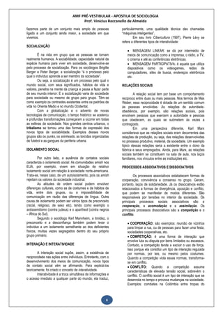 AMF PRÉ-VESTIBULAR - APOSTILA DE SOCIOLOGIA
Prof. Vinícius Reccanello de Almeida
6
fazemos parte de um conjunto mais amplo de pessoas
ligado a um conjunto ainda maior, a sociedade em que
vivemos.
SOCIALIZAÇÃO
É na vida em grupo que as pessoas se tornam
realmente humanos. A sociabilidade, capacidade natural da
espécie humana para viver em sociedade, desenvolve-se
pelo processo de socialização. Para os sociólogos Brigitte
Berger e Peter Berger, a socialização “é o processo pelo
qual o indivíduo aprende a ser membro da sociedade”.
Ou seja, a socialização é um processo pelo qual o
mundo social, com seus significados, hábitos de vida e
valores, penetra na mente da criança e passa a fazer parte
de seu mundo interior. E a socialização varia de sociedade
para sociedade ou mesmo de grupo para grupo. Têm-se
como exemplo os contrastes existentes entre os padrões de
vida no Oriente Médio e no mundo Ocidental.
Com a globalização e o advento de novas
tecnologias de comunicação, o tempo histórico se acelerou
e profundas transformações começaram a ocorrer em todas
as esferas da sociedade. Nos grandes centros urbanos, o
tribalismo se tornou uma das formas de expressão dos
novos tipos de sociabilidade. Exemplos desses novos
grupos são os punks, os skinheads, as torcidas organizadas
de futebol e as gangues da periferia urbana.
ISOLAMENTO SOCIAL
Por outro lado, a ausência de contatos sociais
caracteriza o isolamento social. As comunidades amish nos
EUA, por exemplo, vivem em situação de relativo
isolamento social em relação à sociedade norte-americana.
Trata-se, nesse caso, de um autoisolamento, pois os amish
rejeitam os valores da sociedade industrial.
As atitudes de ordem social podem envolver
diferenças culturais, como as de costumes e de hábitos de
vida, entre dois grupos, ou a impossibilidade de
comunicação em razão das diferenças de língua. Outra
causa de isolamento podem ser vários tipos de preconceito
(racial, religioso, de sexo etc), tendo como exemplo o
antissemitismo (contra judeus) e o apartheid (contra negros
– África do Sul).
Segundo o sociólogo Karl Mannheim, a timidez, o
preconceito e a desconfiança também podem levar o
indivíduo a um isolamento semelhante ao dos deficientes
físicos, muitas vezes segregados dentro do seu próprio
grupo primário.
INTERAÇÃO E INTERATIVIDADE
A interação social supõe, assim, a existência de
reciprocidade nas ações entre indivíduos. Entretanto, com o
desenvolvimento dos meios de comunicação, novos tipos
de contato social vêm se afirmando. Para explicá-los
teoricamente, foi criado o conceito de interatividade.
Interatividade é a troca simultânea de informações e
o acesso imediato a qualquer parte do mundo; ela traduz,
particularmente, uma qualidade técnica das chamadas
“máquinas inteligentes”.
Em seu livro Cibercultura (1997), Pierre Lévy se
refere a diferentes tipos de interatividade:
 MENSAGEM LINEAR: se dá por intermédio de
meios de comunicação como a imprensa, o rádio, a TV,
o cinema e até as conferências eletrônicas.
 MENSAGEM PARTICIPATIVA: é aquela que utiliza
dispositivos como os videogames, redes de
computadores, sites de busca, endereços eletrônicos
etc.
RELAÇÕES SOCIAIS
A relação social tem por base um comportamento
recíproco entre duas ou mais pessoas. Nos termos de Max
Weber, essa reciprocidade é dotada de um sentido comum
às pessoas envolvidas. As relações de autoridade-
obediência, por exemplo, são relações sociais, pois
envolvem pessoas que exercem a autoridade e pessoas
que obedecem, as quais se submetem às vezes a
contragosto.
Em uma perspectiva diferente, Karl Marx
considerava que as relações sociais eram decorrentes das
relações de produção, ou seja, das relações desenvolvidas
no processo produtivo, material, da sociedade. Um exemplo
típico dessas relações seria a existente entre o dono da
fábrica e seus empregados. Ainda, para Marx, as relações
sociais também se constituem na sala de aula, nos laços
familiares, nos vínculos entre as instituições etc.
PROCESSOS ASSOCIATIVOS E DISSOCIATIVOS
Os processos associativos estabelecem formas de
cooperação, convivência e consenso no grupo. Geram,
portanto, laços de solidariedade. Já os dissociativos estão
relacionados a formas de divergência, oposição e conflito,
que podem se manifestar de modos diferentes. São
responsáveis por tensões no interior da sociedade. Os
principais processos sociais associativos são a
cooperação, a acomodação e a assimilação. Os
principais processos dissociativos são a competição e o
conflito.
 COOPERAÇÃO: são exemplos: reunião de vizinhos
para limpar a rua, ou de pessoas para fazer uma festa;
sociedades cooperativas, etc.
 COMPETIÇÃO: é uma forma de interação que
envolve luta ou disputa por bens limitados ou escassos.
Contudo, a competição tende a excluir o uso da força.
Isso porque ela constitui um tipo de interação regulada
por normas, por leis, ou mesmo pelos costumes.
Quando a competição viola essas normas, transforma-
se em conflito.
 CONFLITO: Quando a competição assume
características de elevada tensão social, sobrevém o
conflito. O conflito social é um tipo de interação que se
desenrola no tempo e provoca mudanças na sociedade.
Exemplos: combates na Colômbia entre tropas do
 