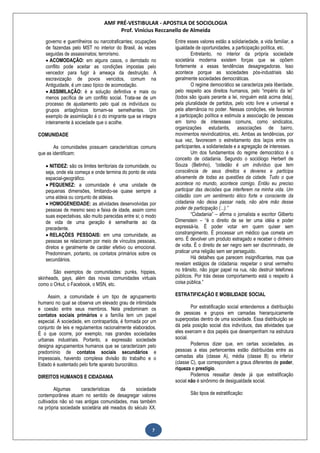 AMF PRÉ-VESTIBULAR - APOSTILA DE SOCIOLOGIA
Prof. Vinícius Reccanello de Almeida
7
governo e guerrilheiros ou narcotraficantes; ocupações
de fazendas pelo MST no interior do Brasil, ás vezes
seguidas de assassinatos; terrorismo.
 ACOMODAÇÃO: em alguns casos, o derrotado no
conflito pode aceitar as condições impostas pelo
vencedor para fugir à ameaça da destruição. A
escravização de povos vencidos, comum na
Antiguidade, é um caso típico de acomodação.
 ASSIMILAÇÃO: é a solução definitiva e mais ou
menos pacífica de um conflito social. Trata-se de um
processo de ajustamento pelo qual os indivíduos ou
grupos antagônicos tornam-se semelhantes. Um
exemplo de assimilação é o do imigrante que se integra
inteiramente à sociedade que o acolhe.
COMUNIDADE
As comunidades possuem características comuns
que as identificam:
 NITIDEZ: são os limites territoriais da comunidade, ou
seja, onde ela começa e onde termina do ponto de vista
espacial-geográfico.
 PEQUENEZ: a comunidade é uma unidade de
pequenas dimensões, limitando-se quase sempre a
uma aldeia ou conjunto de aldeias.
 HOMOGENEIDADE: as atividades desenvolvidas por
pessoas de mesmo sexo e faixa de idade, assim como
suas expectativas, são muito parecidas entre si; o modo
de vida de uma geração é semelhante ao da
precedente.
 RELAÇÕES PESSOAIS: em uma comunidade, as
pessoas se relacionam por meio de vínculos pessoais,
diretos e geralmente de caráter efetivo ou emocional.
Predominam, portanto, os contatos primários sobre os
secundários.
São exemplos de comunidades: punks, hippies,
skinheads, gays, além das novas comunidades virtuais
como o Orkut, o Facebook, o MSN, etc.
Assim, a comunidade é um tipo de agrupamento
humano no qual se observa um elevado grau de intimidade
e coesão entre seus membros. Nela predominam os
contatos sociais primários e a família tem um papel
especial. A sociedade, em contrapartida, é formada por um
conjunto de leis e regulamentos racionalmente elaborados.
É o que ocorre, por exemplo, nas grandes sociedades
urbanas industriais. Portanto, a expressão sociedade
designa agrupamentos humanos que se caracterizam pelo
predomínio de contatos sociais secundários e
impessoais, havendo complexa divisão do trabalho e o
Estado é sustentado pelo forte aparato burocrático.
DIREITOS HUMANOS E CIDADANIA
Algumas características da sociedade
contemporânea atuam no sentido de desagregar valores
cultivados não só nas antigas comunidades, mas também
na própria sociedade societária até meados do século XX.
Entre esses valores estão a solidariedade, a vida familiar, a
igualdade de oportunidades, a participação política, etc.
Entretanto, no interior da própria sociedade
societária moderna existem forças que se opõem
fortemente a essas tendências desagregadoras. Isso
acontece porque as sociedades pós-industriais são
geralmente sociedades democráticas.
O regime democrático se caracteriza pela liberdade,
pelo respeito aos direitos humanos, pelo “império da lei”
(todos são iguais perante a lei, ninguém está acima dela),
pela pluralidade de partidos, pelo voto livre e universal e
pela alternância no poder. Nessas condições, ele favorece
a participação política e estimula a associação de pessoas
em torno de interesses comuns, como sindicatos,
organizações estudantis, associações de bairro,
movimentos reivindicatórios, etc. Ambas as tendências, por
sua vez, favorecem o estreitamento dos laços entre os
participantes, a solidariedade e a agregação de interesses.
Um dos fundamentos do regime democrático é o
conceito de cidadania. Segundo o sociólogo Herbert de
Souza (Betinho), “cidadão é um indivíduo que tem
consciência de seus direitos e deveres e participa
ativamente de todas as questões da cidade. Tudo o que
acontece no mundo, acontece comigo. Então eu preciso
participar das decisões que interferem na minha vida. Um
cidadão com um sentimento ético forte e consciente da
cidadania não deixa passar nada, não abre mão desse
poder de participação (...).”
“Cidadania” – afirma o jornalista e escritor Gilberto
Dimenstein – “é o direito de se ter uma idéia e poder
expressá-la. É poder votar em quem quiser sem
constrangimento. É processar um médico que cometa um
erro. É devolver um produto estragado e receber o dinheiro
de volta. É o direito de ser negro sem ser discriminado, de
praticar uma religião sem ser perseguido.
Há detalhes que parecem insignificantes, mas que
revelam estágios de cidadania: respeitar o sinal vermelho
no trânsito, não jogar papel na rua, não destruir telefones
públicos. Por trás desse comportamento está o respeito à
coisa pública.”
ESTRATIFICAÇÃO E MOBILIDADE SOCIAL
Por estratificação social entendemos a distribuição
de pessoas e grupos em camadas hierarquicamente
superpostas dentro de uma sociedade. Essa distribuição se
dá pela posição social dos indivíduos, das atividades que
eles exercem e dos papéis que desempenham na estrutura
social.
Podemos dizer que, em certas sociedades, as
pessoas a elas pertencentes estão distribuídas entre as
camadas alta (classe A), média (classe B) ou inferior
(classe C), que correspondem a graus diferentes de poder,
riqueza e prestígio.
Podemos ressaltar desde já que estratificação
social não é sinônimo de desigualdade social.
São tipos de estratificação:
 