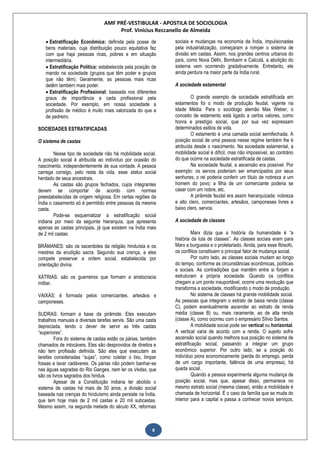 AMF PRÉ-VESTIBULAR - APOSTILA DE SOCIOLOGIA
Prof. Vinícius Reccanello de Almeida
8
 Estratificação Econômica: definida pela posse de
bens materiais, cuja distribuição pouco equitativa faz
com que haja pessoas ricas, pobres e em situação
intermediária.
 Estratificação Política: estabelecida pela posição de
mando na sociedade (grupos que têm poder e grupos
que não têm). Geralmente, as pessoas mais ricas
detêm também mais poder.
 Estratificação Profissional: baseada nos diferentes
graus de importância a cada profissional pela
sociedade. Por exemplo, em nossa sociedade a
profissão de médico é muito mais valorizada do que a
de pedreiro.
SOCIEDADES ESTRATIFICADAS
O sistema de castas
Nesse tipo de sociedade não há mobilidade social.
A posição social é atribuída ao indivíduo por ocasião do
nascimento, independentemente de sua vontade. A pessoa
carrega consigo, pelo resta da vida, esse status social
herdado de seus ancestrais.
As castas são grupos fechados, cujos integrantes
devem se comportar de acordo com normas
preestabelecidas de origem religiosa. Em certas regiões da
Índia o casamento só é permitido entre pessoas da mesma
casta.
Pode-se esquematizar a estratificação social
indiana por meio da seguinte hierarquia, que apresenta
apenas as castas principais, já que existem na Índia mais
de 2 mil castas:
BRÂMANES: são os sacerdotes da religião hinduísta e os
mestres da erudição sacra. Segundo sua crença, a eles
compete preservar a ordem social, estabelecida por
orientação divina.
XÁTRIAS: são os guerreiros que formam a aristocracia
militar.
VAIXÁS: é formada pelos comerciantes, artesãos e
camponeses.
SUDRAS: formam a base da pirâmide. Eles executam
trabalhos manuais e diversas tarefas servis. São uma casta
depreciada, tendo o dever de servir as três castas
“superiores”.
Fora do sistema de castas estão os párias, também
chamados de intocáveis. Eles são desprovidos de direitos e
não tem profissão definida. São eles que executam as
tarefas consideradas “sujas”, como coletar o lixo, limpar
fossas e lavar cadáveres. Os párias não podem banhar-se
nas águas sagradas do Rio Ganges, nem ler os Vedas, que
são os livros sagrados dos hindus.
Apesar de a Constituição indiana ter abolido o
sistema de castas há mais de 50 anos, a divisão social
baseada nas crenças do hinduísmo ainda persiste na Índia,
que tem hoje mais de 2 mil castas e 20 mil subcastas.
Mesmo assim, na segunda metade do século XX, reformas
sociais e mudanças na economia da Índia, impulsionadas
pela industrialização, começaram a romper o sistema de
divisão em castas. Assim, nos grandes centros urbanos do
país, como Nova Délhi, Bombaim e Calcutá, a abolição do
sistema vem ocorrendo gradativamente. Entretanto, ele
ainda perdura na maior parte da Índia rural.
A sociedade estamental
O grande exemplo de sociedade estratificada em
estamentos foi o modo de produção feudal, vigente na
Idade Média. Para o sociólogo alemão Max Weber, o
conceito de estamento está ligado a certos valores, como
honra e prestígio social, que por sua vez expressam
determinados estilos de vida.
O estamento é uma camada social semifechada. A
posição social de uma pessoa nesse regime também lhe é
atribuída desde o nascimento. Na sociedade estamental, a
mobilidade social é difícil, mas não impossível, ao contrário
do que ocorre na sociedade estratificada de castas.
Na sociedade feudal, a ascensão era possível. Por
exemplo: os servos poderiam ser emancipados por seus
senhores; o rei poderia conferir um título de nobreza a um
homem do povo; a filha de um comerciante poderia se
casar com um nobre, etc.
A pirâmide feudal era assim hierarquizada: nobreza
e alto clero, comerciantes, artesãos, camponeses livres e
baixo clero, servos.
A sociedade de classes
Marx dizia que a história da humanidade é “a
história da luta de classes”. As classes sociais eram para
Marx a burguesia e o proletariado. Ainda, para esse filósofo,
os conflitos constituem o principal fator de mudança social.
Por outro lado, as classes sociais mudam ao longo
do tempo, conforme as circunstâncias econômicas, políticas
e sociais. As contradições que mantêm entre si forjam e
estruturam a própria sociedade. Quando os conflitos
chegam a um ponto insuportável, ocorre uma revolução que
transforma a sociedade, modificando o modo de produção.
No sistema de classes há grande mobilidade social.
As pessoas que integram o estrato de baixa renda (classe
C), podem eventualmente ascender ao estrato de renda
média (classe B) ou, mais raramente, ao de alta renda
(classe A), como ocorreu com o empresário Sílvio Santos.
A mobilidade social pode ser vertical ou horizontal.
A vertical varia de acordo com a renda. O sujeito sofre
ascensão social quando melhora sua posição no sistema de
estratificação social, passando a integrar um grupo
econômico superior. Por outro lado, se a posição do
indivíduo piora economicamente (perda do emprego, perda
de um cargo importante, falência de uma empresa), há
queda social.
Quando a pessoa experimenta alguma mudança de
posição social, mas que, apesar disso, permanece no
mesmo estrato social (mesma classe), então a mobilidade é
chamada de horizontal. É o caso da família que se muda do
interior para a capital e passa a conhecer novos serviços,
 