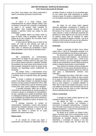 AMF PRÉ-VESTIBULAR - APOSTILA DE SOCIOLOGIA
Prof. Vinícius Reccanello de Almeida
9
nova cultura, novos lugares, mas continua pertencendo à
classe C, por exemplo, pois possui a mesma renda.
CULTURA
A cultura é a nossa herança social.
Independentemente de qualquer definição adotada, todos
os estudiosos concordam que a aquisição e a perpetuação
da cultura é um processo social, resultante da
aprendizagem. Cada sociedade transmite às novas
gerações o patrimônio cultural que recebeu de seus
antepassados.
Cada sociedade elabora sua própria cultura ao
longo da história. Todas as sociedades, desde as mais
simples até as mais complexas, têm sua própria cultura.
Não há sociedade sem cultura.
A cultura pode ser definida como um estilo de vida
próprio, um modo de vida particular que todas as
sociedades desenvolvem e que caracteriza cada uma
delas. Assim, os indivíduos que compartilham a mesma
cultura apresentam o que se chama de identidade cultural.
Multiculturalismo
São características do multiculturalismo:
reconhecimento da filiação de cada pessoa a um grupo
cultural; destaque à herança cultural de cada grupo, para
que os demais possam apreciá-la e respeitá-la; afirmação
da equivalência dos vários grupos étnico-culturais de uma
dada sociedade; postulação do direito dos grupos sociais
manterem sua singularidade cultural; enaltecimento da
diversidade.
Nos Estados Unidos, o multiculturalismo tomou
vulto nos últimos dez anos, em resposta às atitudes racistas
e xenófobas contra os imigrantes latinos pela população
branca.
Na Europa, o problema da diversidade étnico-
cultural é mais antigo e complexo. As migrações de países
da África e da Ásia ocorridas nas décadas de 1970 e 1980,
motivadas por conflitos étnicos, guerras, fenômenos sociais
e físicos (fome, seca), criaram a categoria dos “refugiados”.
A educação antirracista, ideário que se declarou
concomitante ao multiculturalismo em escolas européias, foi
a primeira a apontar as contradições do multiculturalismo.
Ou seja, a exposição pura e simples da diversidade cultural
e a celebração da diferença não problematizam os conflitos
e as contradições das relações étnico-raciais assimétricas;
não aprofundam a discussão do racismo, do sexismo e da
xenofobia.
A educação antirracista, ao contrário do
multiculturalismo, compreende o racismo como elemento
estrutural das sociedades modernas, como um conjunto de
políticas, concepções institucionais e práticas da vida
cotidiana que reiteram a primazia de um grupo
pretensamente superior sobre outros.
Padrão cultural
É um conjunto de normas que regem o
comportamento dos indivíduos de determinada cultura ou
sociedade. Quando os membros de uma sociedade agem
de uma mesma forma estão expressando os padrões
culturais do grupo. Por exemplo, o casamento monogâmico
é um dos padrões culturais da sociedade brasileira.
Subcultura
No interior de uma cultura podem aparecer
diferenças significativas, caracterizando a existência de
uma subcultura. Assim, por exemplo, há comunidades no
Rio Grande do Sul, Paraná e Santa Catarina, nas quais
certos costumes e valores se diferenciam claramente dos
praticados em outras regiões do país. Isso ocorre em razão
da presença nessas áreas de imigrantes de origem
européia – principalmente italianos e alemães – que ali se
instalaram no final do século XIX e que, por seu isolamento,
mantiveram traços culturais dos países de origem.
Aculturação
Durante a colonização do Brasil, houve intenso
contato entre a cultura do conquistador português e as
culturas dos povos indígenas e dos africanos escravizados.
Em decorrência, ocorreram modificações, tanto na
cultura dos europeus recém-chegados – que assimilaram
muitos traços culturais dos outros povos – quanto na dos
indígenas e africanos, que foram subjugados e perderam
muitas de suas características culturais. Desse processo de
contato e mudança cultural resultou a cultura brasileira.
Esse processo de mudança cultural provocada pelo
contato entre dois ou mais grupos culturalmente distintos, e
no qual um desses grupos assimila aspectos da cultura de
outro grupo, é tradicionalmente conhecido como
aculturação.
O antropólogo Darcy Ribeiro (1922-1997) e outros
cientistas sociais diziam que a adoção de traços culturais
de um grupo por outro geralmente envolve desigualdades
ou assimetrias, como ocorre, por exemplo, com relação
entre os povos indígenas e a sociedade capitalista no
Brasil. Não se trata de uma relação entre iguais, mas de
uma relação de dominação. Essa dominação pode ser de
tal forma intensa que não deixa ao grupo subordinado
nenhuma alternativa senão aculturar-se.
Cultura e contracultura
A oposição aos valores culturais vigentes em uma
sociedade se chama contracultura.
Na década de 1950, os Estados Unidos
conheceram o beat generation, que contestava o
consumismo do pós-guerra norte-americano, o American
way of life (estilo norte-americano de vida) que os filmes de
Hollywood apregoavam, o anticomunismo generalizado e a
ausência de um pensamento crítico.
Na década de 60, também nos Estados Unidos,
surgiu o movimento hippie. Como o beat generation, foi um
fenômeno de contracultura, porque contestava os valores
fundamentais da sociedade industrial: a competição
desenfreada, a acumulação de riquezas, a luta pela
ascensão social a qualquer preço, etc. Além disso, era
 