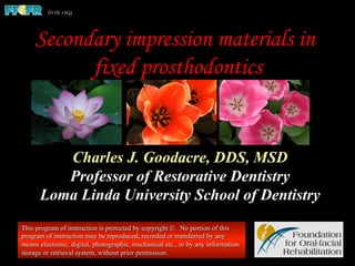 Secondary impression materials in
fixed prosthodontics
Charles J. Goodacre, DDS, MSD
Professor of Restorative Dentistry
Loma Linda University School of Dentistry
This program of instruction is protected by copyright ©. No portion of this
program of instruction may be reproduced, recorded or transferred by any
means electronic, digital, photographic, mechanical etc., or by any information
storage or retrieval system, without prior permission.
 