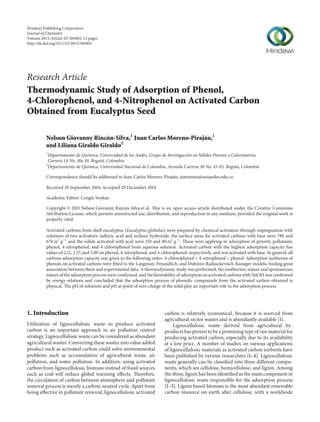 Research Article
Thermodynamic Study of Adsorption of Phenol,
4-Chlorophenol, and 4-Nitrophenol on Activated Carbon
Obtained from Eucalyptus Seed
Nelson Giovanny Rincón-Silva,1
Juan Carlos Moreno-Piraján,1
and Liliana Giraldo Giraldo2
1
Departamento de Qu´ımica, Universidad de los Andes, Grupo de Investigaci´on en S´olidos Porosos y Calorimetr´ıa,
Carrera 1A No. 18a-10, Bogot´a, Colombia
2
Departamento de Qu´ımica, Universidad Nacional de Colombia, Avenida Carrera 30 No. 45-03, Bogot´a, Colombia
Correspondence should be addressed to Juan Carlos Moreno-Piraj´an; jumoreno@uniandes.edu.co
Received 29 September 2014; Accepted 29 December 2014
Academic Editor: Cengiz Soykan
Copyright © 2015 Nelson Giovanny Rinc´on-Silva et al. This is an open access article distributed under the Creative Commons
Attribution License, which permits unrestricted use, distribution, and reproduction in any medium, provided the original work is
properly cited.
Activated carbons from shell eucalyptus (Eucalyptus globulus) were prepared by chemical activation through impregnation with
solutions of two activators: sulfuric acid and sodium hydroxide, the surface areas for activated carbons with base were 780 and
670 m2
g−1
and the solids activated with acid were 150 and 80 m2
g−1
. These were applying in adsorption of priority pollutants:
phenol, 4-nitrophenol, and 4-chlorophenol from aqueous solution. Activated carbon with the highest adsorption capacity has
values of 2.12, 2.57, and 3.89 on phenol, 4-nitrophenol, and 4-chlorophenol, respectively, and was activated with base. In general, all
carbons adsorption capacity was given in the following order: 4-chlorophenol > 4-nitrophenol > phenol. Adsorption isotherms of
phenols on activated carbons were fitted to the Langmuir, Freundlich, and Dubinin-Radusckevisch-Kanager models, finding great
association between them and experimental data. A thermodynamic study was performed, the exothermic nature and spontaneous
nature of the adsorption process were confirmed, and the favorability of adsorption on activated carbons with NaOH was confirmed
by energy relations and concluded that the adsorption process of phenolic compounds from the activated carbon obtained is
physical. The pH of solutions and pH at point of zero charge of the solid play an important role in the adsorption process.
1. Introduction
Utilization of lignocellulosic waste to produce activated
carbon is an important approach in air pollution control
strategy. Lignocellulosic waste can be considered as abundant
agricultural wastes. Converting these wastes into value added
product such as activated carbon could solve environmental
problems such as accumulation of agricultural waste, air
pollution, and water pollution. In addition, using activated
carbon from lignocellulosic biomass instead of fossil sources
such as coal will reduce global warming effects. Therefore,
the circulation of carbon between atmosphere and pollutant
removal process is merely a carbon-neutral cycle. Apart from
being effective in pollutant removal, lignocellulosic activated
carbon is relatively economical, because it is sourced from
agricultural sector wastes and is abundantly available [1].
Lignocellulosic waste derived from agricultural by-
products has proven to be a promising type of raw material for
producing activated carbon, especially due to its availability
at a low price. A number of studies on various applications
of lignocellulosic materials as activated carbon sorbents have
been published by various researchers [1–4]. Lignocellulosic
waste generally can be classified into three different compo-
nents, which are cellulose, hemicellulose, and lignin. Among
the three, lignin has been identified as the main component in
lignocellulosic waste responsible for the adsorption process
[1–3]. Lignin based biomass is the most abundant renewable
carbon resource on earth after cellulose, with a worldwide
Hindawi Publishing Corporation
Journal of Chemistry
Volume 2015,Article ID 569403, 12 pages
http://dx.doi.org/10.1155/2015/569403
 
