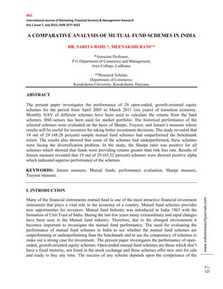 IRJC
International Journal of Marketing, Financial Services & Management Research
Vol.1 Issue 7, July 2012, ISSN 2277 3622
www.indianresearchjournals.com
67
A COMPARATIVE ANALYSIS OF MUTUAL FUND SCHEMES IN INDIA
DR. SARITA BAHL*; MEENAKSHI RANI**
*Associate Professor,
P.G Department of Commerce and Management,
Arya College, Ludhiana.
**Research Scholar,
Department of Commerce,
Kurukshetra University, Kurukshetra, Haryana.
ABSTRACT
The present paper investigates the performance of 29 open-ended, growth-oriented equity
schemes for the period from April 2005 to March 2011 (six years) of transition economy.
Monthly NAV of different schemes have been used to calculate the returns from the fund
schemes. BSE-sensex has been used for market portfolio. The historical performance of the
selected schemes were evaluated on the basis of Sharpe, Treynor, and Jensen’s measure whose
results will be useful for investors for taking better investment decisions. The study revealed that
14 out of 29 (48.28 percent) sample mutual fund schemes had outperformed the benchmark
return. The results also showed that some of the schemes had underperformed, these schemes
were facing the diversification problem. In the study, the Sharpe ratio was positive for all
schemes which showed that funds were providing returns greater than risk free rate. Results of
Jensen measure revealed that 19 out of 29 (65.52 percent) schemes were showed positive alpha
which indicated superior performance of the schemes.
KEYWORDS: Jensen measure, Mutual funds, performance evaluation, Sharpe measure,
Treynor measure.
______________________________________________________________________________
I. INTRODUCTION
Many of the financial instruments mutual fund is one of the most attractive financial investment
instrument that plays a vital role in the economy of a country. Mutual fund schemes provides
new opportunities for investors. Mutual fund Industry was introduced in India 1963 with the
formation of Unit Trust of India. During the last few years many extraordinary and rapid changes
have been seen in the Mutual fund industry. Therefore, due to the changed environment it
becomes important to investigate the mutual fund performance. The need for evaluating the
performance of mutual fund schemes in India to see whether the mutual fund schemes are
outperforming or underperforming than the benchmark and to see the competency of schemes to
make out a strong case for investment. The present paper investigates the performance of open-
ended, growth-oriented equity schemes. Open-ended mutual fund schemes are those which don’t
have a fixed maturity, not listed in the stock exchange and these schemes offer new unit for sale
and ready to buy any time. The success of any scheme depends upon the competence of the
 