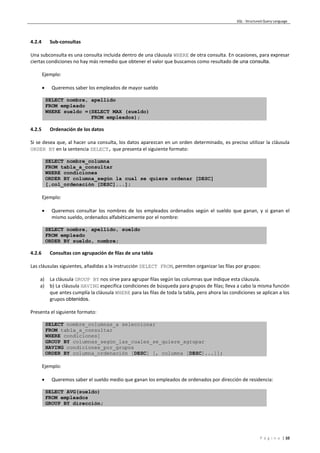 SQL - Structured Query Language
P á g i n a | 10
4.2.4 Sub-consultas
Una subconsulta es una consulta incluida dentro de una cláusula WHERE de otra consulta. En ocasiones, para expresar
ciertas condiciones no hay más remedio que obtener el valor que buscamos como resultado de una consulta.
Ejemplo:
 Queremos saber los empleados de mayor sueldo
SELECT nombre, apellido
FROM empleado
WHERE sueldo =(SELECT MAX (sueldo)
FROM empleados);
4.2.5 Ordenación de los datos
Si se desea que, al hacer una consulta, los datos aparezcan en un orden determinado, es preciso utilizar la cláusula
ORDER BY en la sentencia SELECT, que presenta el siguiente formato:
SELECT nombre_columna
FROM tabla_a_consultar
WHERE condiciones
ORDER BY columna_según la cual se quiere ordenar [DESC]
[,col_ordenación [DESC]...];
Ejemplo:
 Queremos consultar los nombres de los empleados ordenados según el sueldo que ganan, y si ganan el
mismo sueldo, ordenados alfabéticamente por el nombre:
SELECT nombre, apellido, sueldo
FROM empleado
ORDER BY sueldo, nombre;
4.2.6 Consultas con agrupación de filas de una tabla
Las cláusulas siguientes, añadidas a la instrucción SELECT FROM, permiten organizar las filas por grupos:
a) La cláusula GROUP BY nos sirve para agrupar filas según las columnas que indique esta cláusula.
a) b) La cláusula HAVING especifica condiciones de búsqueda para grupos de filas; lleva a cabo la misma función
que antes cumplía la cláusula WHERE para las filas de toda la tabla, pero ahora las condiciones se aplican a los
grupos obtenidos.
Presenta el siguiente formato:
SELECT nombre_columnas_a seleccionar
FROM tabla_a_consultar
WHERE condiciones]
GROUP BY columnas_según_las_cuales_se_quiere_agrupar
HAVING condiciones_por_grupos
ORDER BY columna_ordenación [DESC] [, columna [DESC]...]];
Ejemplo:
 Queremos saber el sueldo medio que ganan los empleados de ordenados por dirección de residencia:
SELECT AVG(sueldo)
FROM empleados
GROUP BY dirección;
 