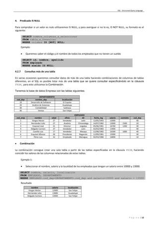 SQL - Structured Query Language
P á g i n a | 12
4. Predicado IS NULL
Para comprobar si un valor es nulo utilizaremos IS NULL, y para averiguar si no lo es, IS NOT NULL, su formato es el
siguiente:
SELECT nombre_columnas_a_seleccionar
FROM tabla_a_consultar
WHERE columna IS [NOT] NULL;
Ejemplo:
 Queremos saber el código y el nombre de todos los empleados que no tienen un sueldo
SELECT id, nombre, apellido
FROM empleado
WHERE sueldo IS NULL;
4.2.7 Consultas más de una tabla
En varias ocasiones queremos consultar datos de más de una tabla haciendo combinaciones de columnas de tablas
diferentes, en el SQL es posible listar más de una tabla que se quiere consultar especificándolo en la cláusula
FROM, para esto utilizamos la Combinación.
Tenemos la base de datos Empresa con las tablas siguientes:
DEPARTAMENTO
cod_dep nombre_dep localización
10 Desarrollo de Software El Coyolar
20 Análisis de Sistemas Guadalupe
30 Contabilidad Subtiava
40 Ventas San Felipe
EMPLEADO
cod_emp nombre edad oficio dir fecha_ing salario comisión cod_dep
1 Vargas Héctor 27 Vendedor León 12/05/1993 12000 40
2 Hernández Julio 27 Analista Chinandega 14/07/1982 13000 1500 20
3 Esquivel José 31 Director Juigalpa 05/06/1981 16700 1200 30
4 Delgado Carmen 37 Vendedor León 02/03/1983 13400 40
5 Castillo Luis 17 Vendedor Masaya 12/08/1982 16309 1000 40
6 Esquivel Alfonso 26 Presidente Nagarote 12/09/1981 15000 30
7 Pérez Luis 32 Empleado Managua 02/03/1980 16890 10
 Combinación
La combinación consigue crear una sola tabla a partir de las tablas especificadas en la cláusula FROM, haciendo
coincidir los valores de las columnas relacionadas de estas tablas.
Ejemplo 1:
 Seleccionar el nombre, salario y la localidad de los empleados que tengan un salario entre 10000 y 13000.
SELECT nombre, salario, localización
FROM EMPLEADO, DEPARTAMENTO
WHERE EMPLEADO.cod_dep=DEPARTAMENTO.cod_dep and salario>10000 and salario < 13500
Resultado
nombre salario localización
Vargas Héctor 12000 San Felipe
Hernández Julio 13000 Guadalupe
Delgado Carmen 13400 San Felipe
 