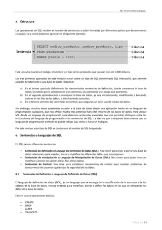 SQL - Structured Query Language
P á g i n a | 3
3. Estructura
Las operaciones de SQL reciben el nombre de sentencias y están formadas por diferentes partes que denominamos
cláusulas, tal y como podemos apreciar en el siguiente ejemplo:
Esta consulta muestra el código, el nombre y el tipo de los productos que cuestan más de 1.000 dólares.
Los tres primeros apartados de este módulo tratan sobre un tipo de SQL denominado SQL interactivo, que permite
acceder directamente a una base de datos relacional:
a) En el primer apartado definiremos las denominadas sentencias de definición, donde crearemos la base de
datos, las tablas que la compondrán y los dominios, las aserciones y las vistas que queramos.
b) En el segundo aprenderemos a manipular la base de datos, ya sea introduciendo, modificando o borrando
valores en las filas de las tablas, o bien haciendo consultas.
c) En el tercero veremos las sentencias de control, que aseguran un buen uso de la base de datos.
Sin embargo, muchas veces querremos acceder a la base de datos desde una aplicación hecha en un lenguaje de
programación cualquiera, que nos ofrece mucha más potencia fuera del entorno de las bases de datos. Para utilizar
SQL desde un lenguaje de programación necesitaremos sentencias especiales que nos permitan distinguir entre las
instrucciones del lenguaje de programación y las sentencias de SQL. La idea es que trabajando básicamente con un
lenguaje de programación anfitrión se puede cobijar SQL como si fuese un huésped.
Por este motivo, este tipo de SQL se conoce con el nombre de SQL hospedado.
4. Sentencias o Lenguajes de SQL
En SQL existen diferentes sentencias:
• Sentencias de definición o Lenguaje de Definición de datos (DDL): Nos sirven para crear y borrar una base de
datos relacional y para insertar, borrar y modificar las diferentes tablas que la componen.
• Sentencias de manipulación o Lenguaje de Manipulación de Datos (DML): Nos sirven para poder insertar,
modificar y borrar los valores de las filas de las tablas.
• Sentencias de Control: Nos sirve para establecer mecanismos de control para resolver problemas de
concurrencia de usuarios y garantizar la seguridad de los datos.
4.1 Sentencias de Definición o Lenguaje de Definición de Datos (DDL)
El lenguaje de definición de datos (DDL), es un lenguaje que se encarga de la modificación de la estructura de los
objetos de la base de datos. Incluye órdenes para modificar, borrar o definir las tablas en las que se almacenan los
datos de la base de datos.
Existen cuatro operaciones básicas:
• CREATE
• DROP
• ALTER
• TRUNCATE.
 