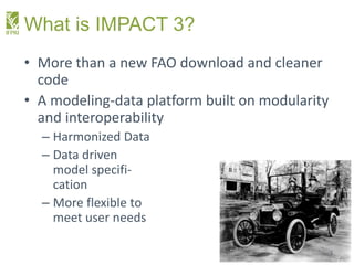 What is IMPACT 3?
• More than a new FAO download and cleaner
code
• A modeling-data platform built on modularity
and inter...