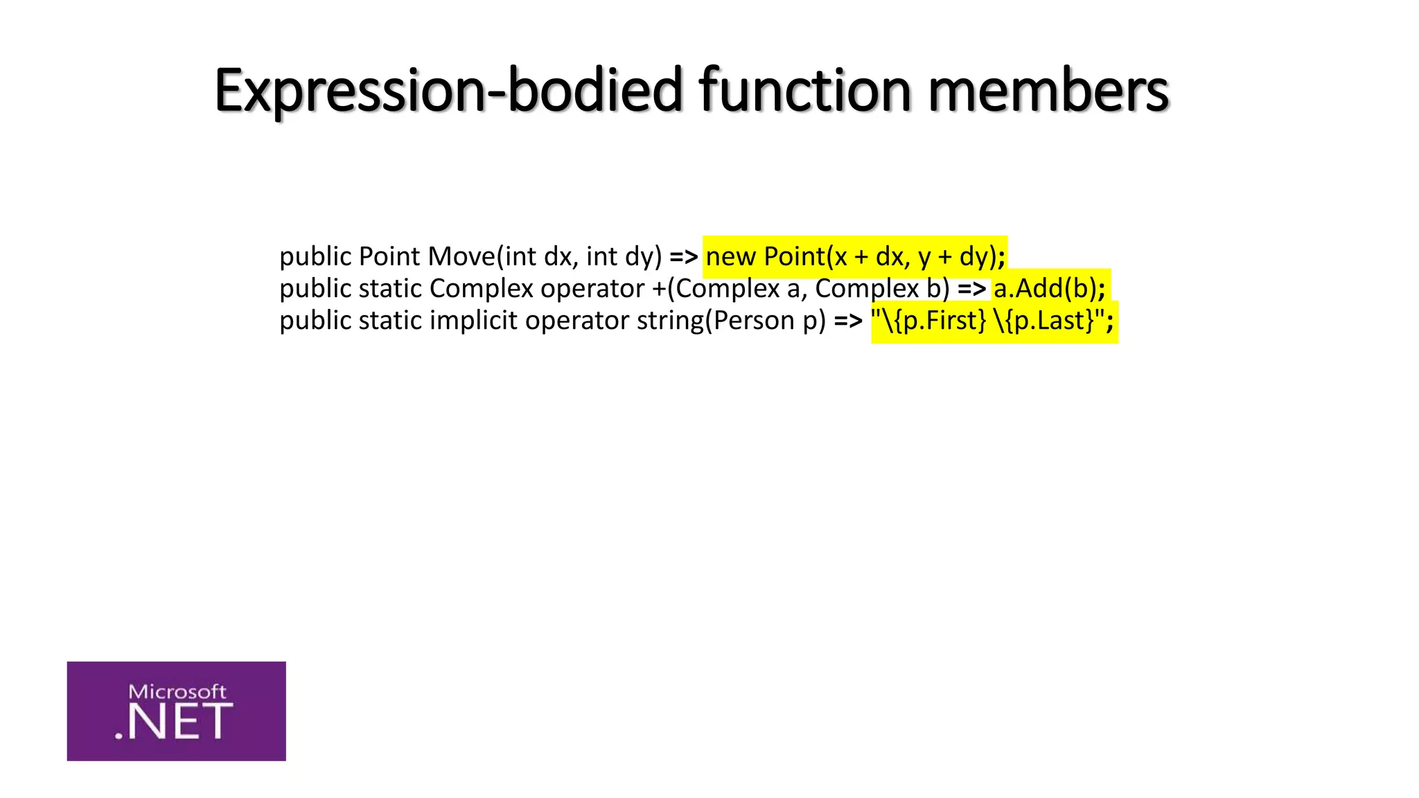 Expression-bodied function members
public Point Move(int dx, int dy) => new Point(x + dx, y + dy);
public static Complex operator +(Complex a, Complex b) => a.Add(b);
public static implicit operator string(Person p) => "{p.First} {p.Last}";
 