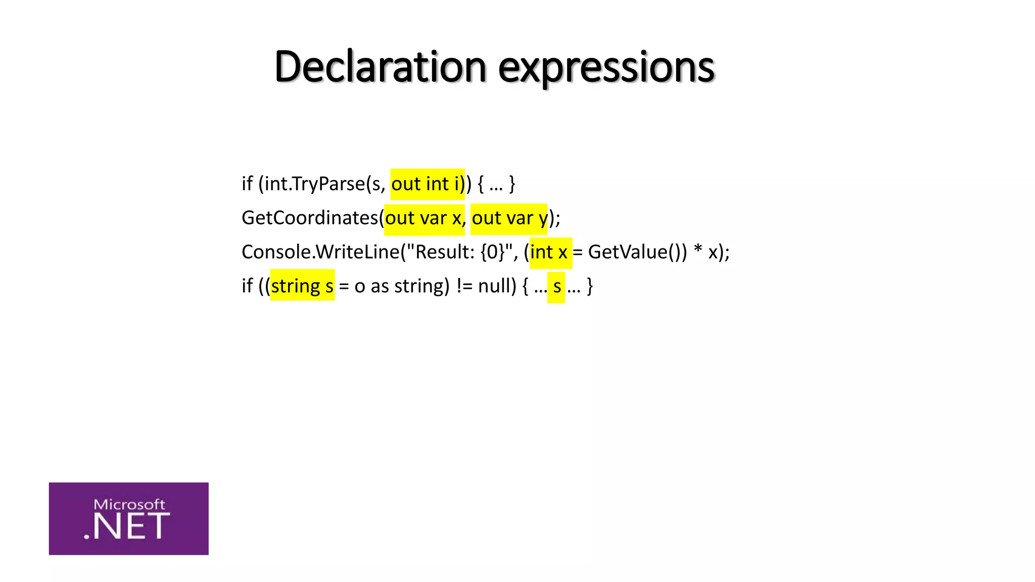 Declaration expressions
if (int.TryParse(s, out int i)) { … }
GetCoordinates(out var x, out var y);
Console.WriteLine("Result: {0}", (int x = GetValue()) * x);
if ((string s = o as string) != null) { … s … }
 