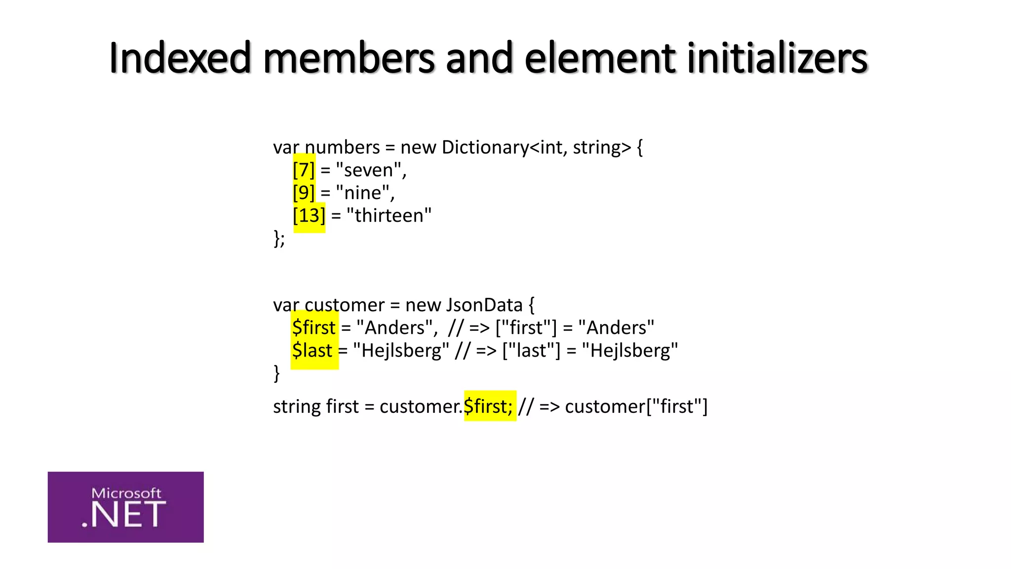 Indexed members and element initializers
var numbers = new Dictionary<int, string> {
[7] = "seven",
[9] = "nine",
[13] = "thirteen"
};
var customer = new JsonData {
$first = "Anders", // => ["first"] = "Anders"
$last = "Hejlsberg" // => ["last"] = "Hejlsberg"
}
string first = customer.$first; // => customer["first"]
 