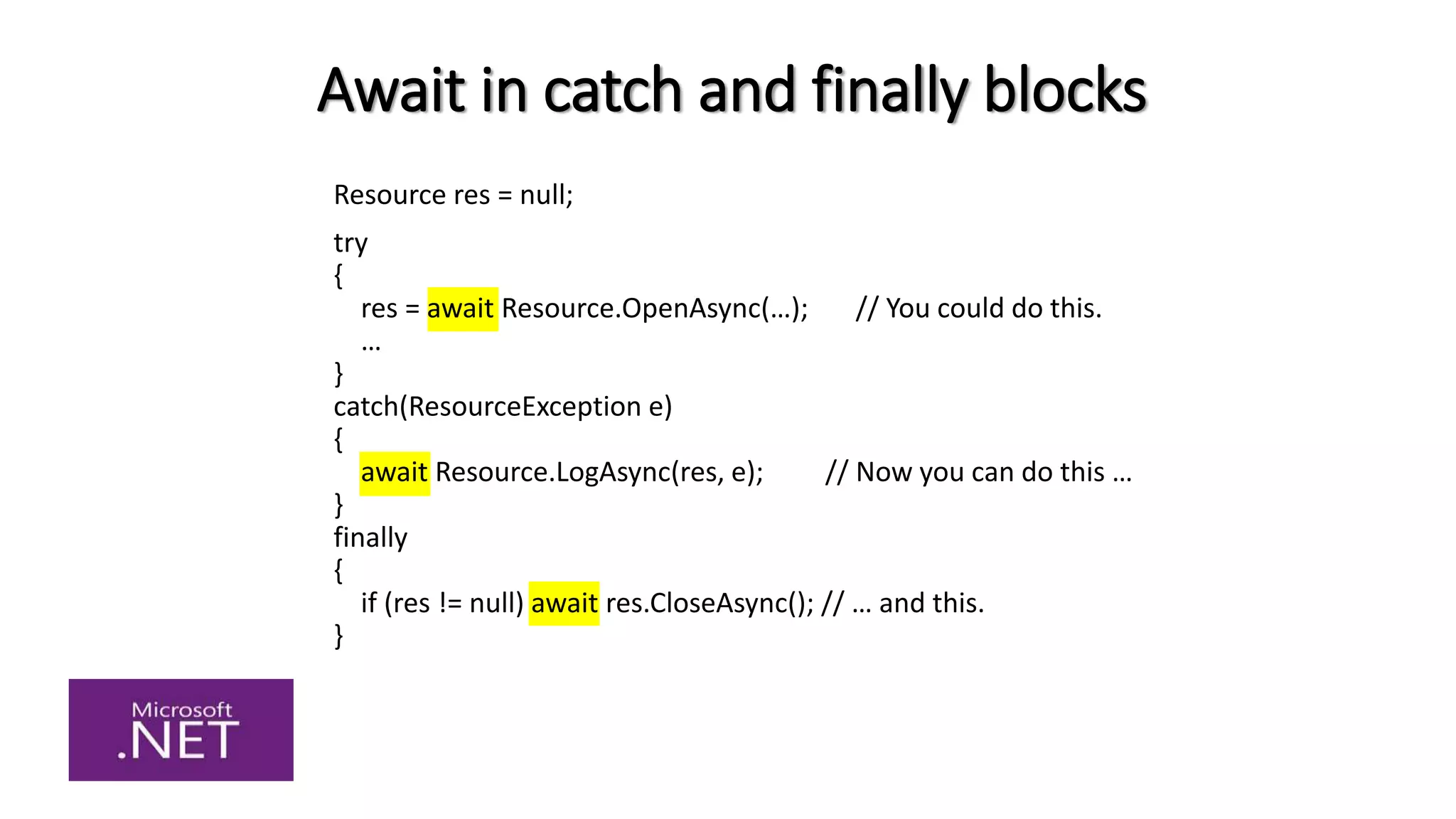 Await in catch and finally blocks
Resource res = null;
try
{
res = await Resource.OpenAsync(…); // You could do this.
…
}
catch(ResourceException e)
{
await Resource.LogAsync(res, e); // Now you can do this …
}
finally
{
if (res != null) await res.CloseAsync(); // … and this.
}
 