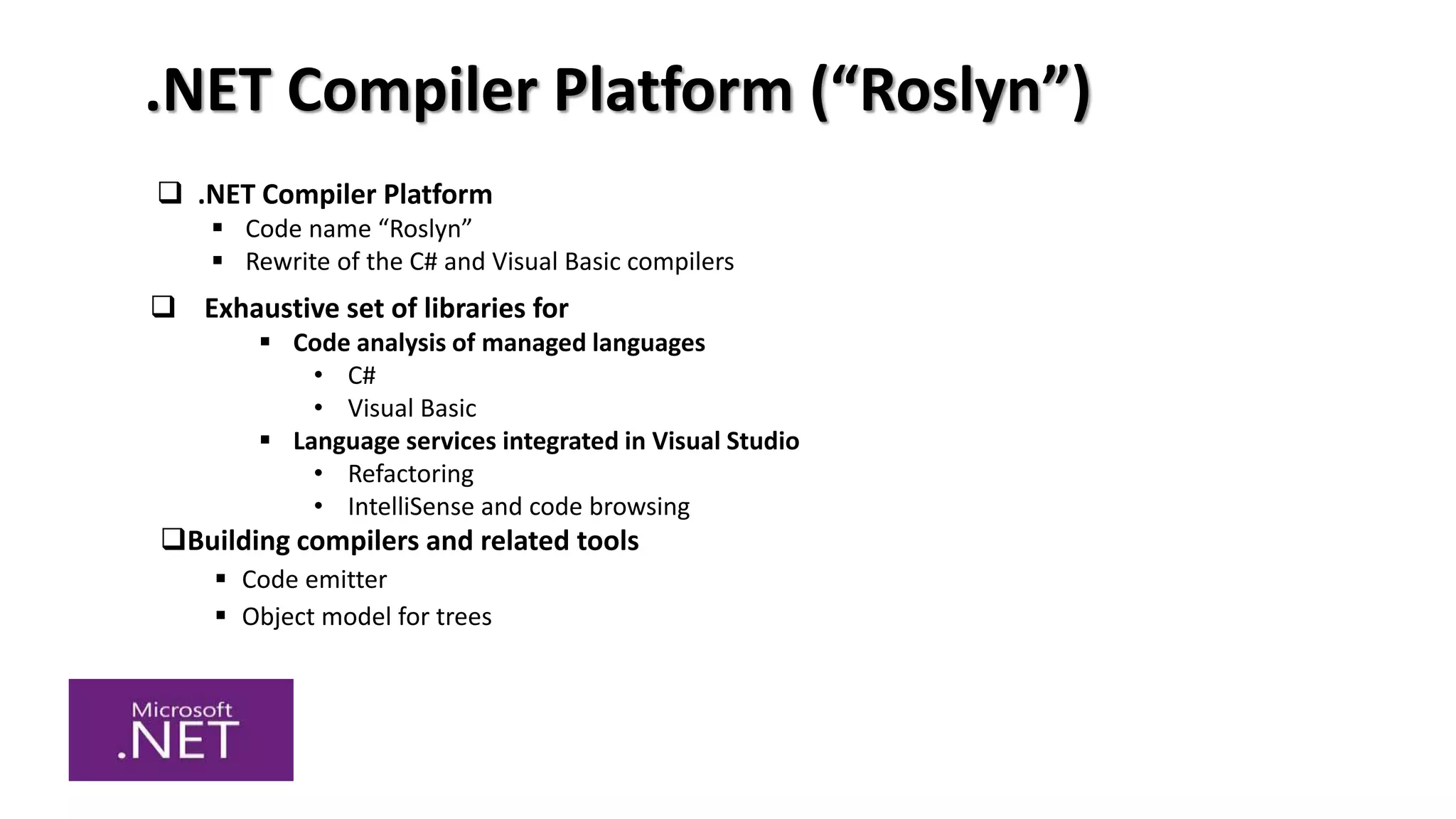 .NET Compiler Platform (“Roslyn”)
Building compilers and related tools
 Code emitter
 Object model for trees
 .NET Compiler Platform
 Code name “Roslyn”
 Rewrite of the C# and Visual Basic compilers
 Exhaustive set of libraries for
 Code analysis of managed languages
• C#
• Visual Basic
 Language services integrated in Visual Studio
• Refactoring
• IntelliSense and code browsing
 