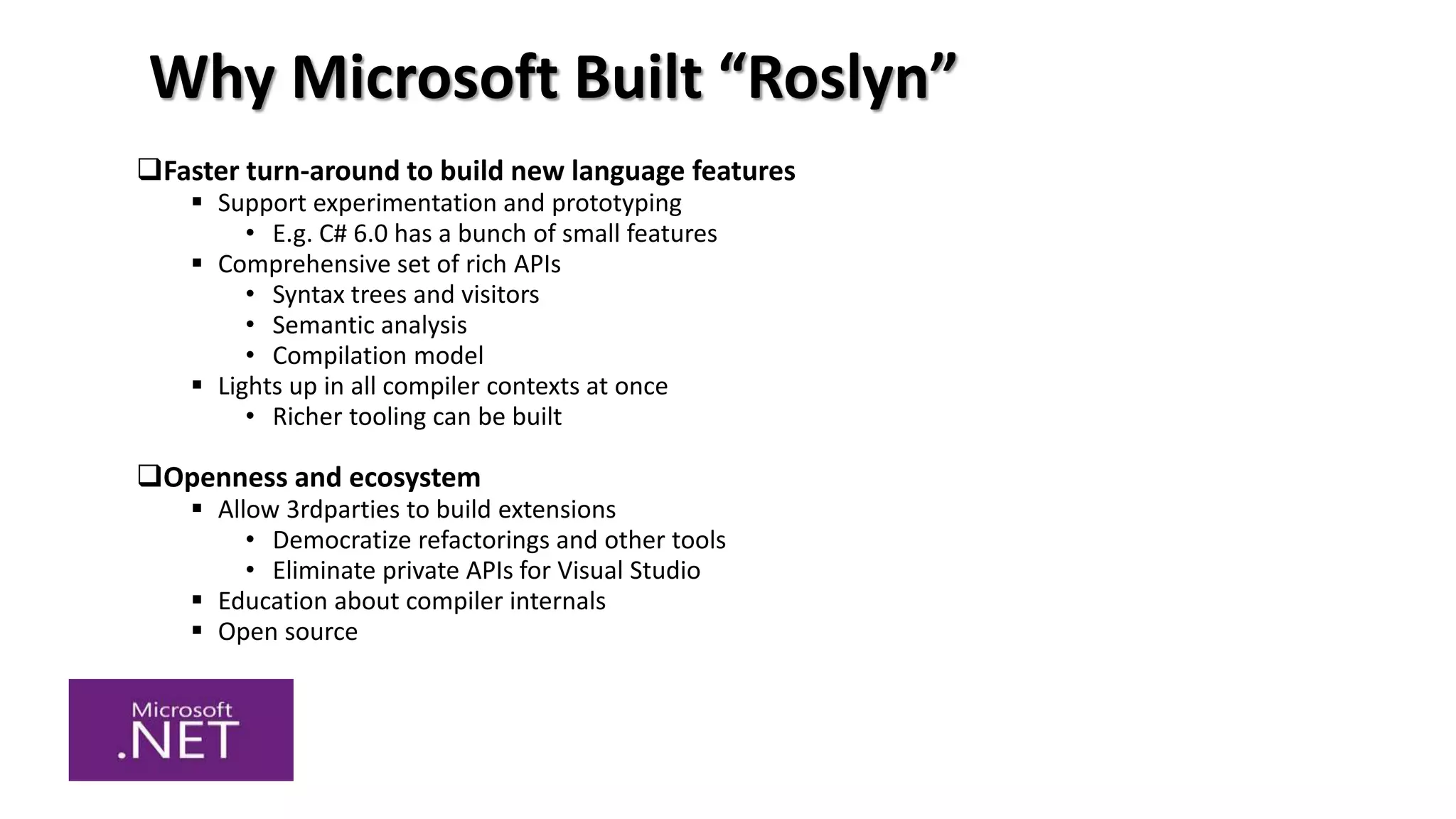 Why Microsoft Built “Roslyn”
Faster turn-around to build new language features
 Support experimentation and prototyping
• E.g. C# 6.0 has a bunch of small features
 Comprehensive set of rich APIs
• Syntax trees and visitors
• Semantic analysis
• Compilation model
 Lights up in all compiler contexts at once
• Richer tooling can be built
Openness and ecosystem
 Allow 3rdparties to build extensions
• Democratize refactorings and other tools
• Eliminate private APIs for Visual Studio
 Education about compiler internals
 Open source
 