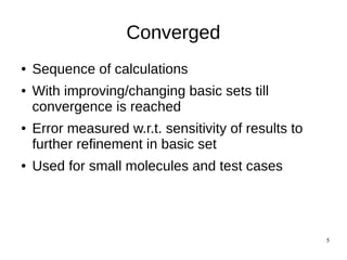 5
Converged
● Sequence of calculations
● With improving/changing basic sets till
convergence is reached
● Error measured w.r.t. sensitivity of results to
further refinement in basic set
● Used for small molecules and test cases
 