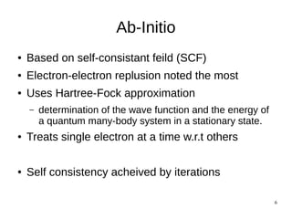 6
Ab-Initio
● Based on self-consistant feild (SCF)
● Electron-electron replusion noted the most
● Uses Hartree-Fock approximation
– determination of the wave function and the energy of
a quantum many-body system in a stationary state.
● Treats single electron at a time w.r.t others
● Self consistency acheived by iterations
 
