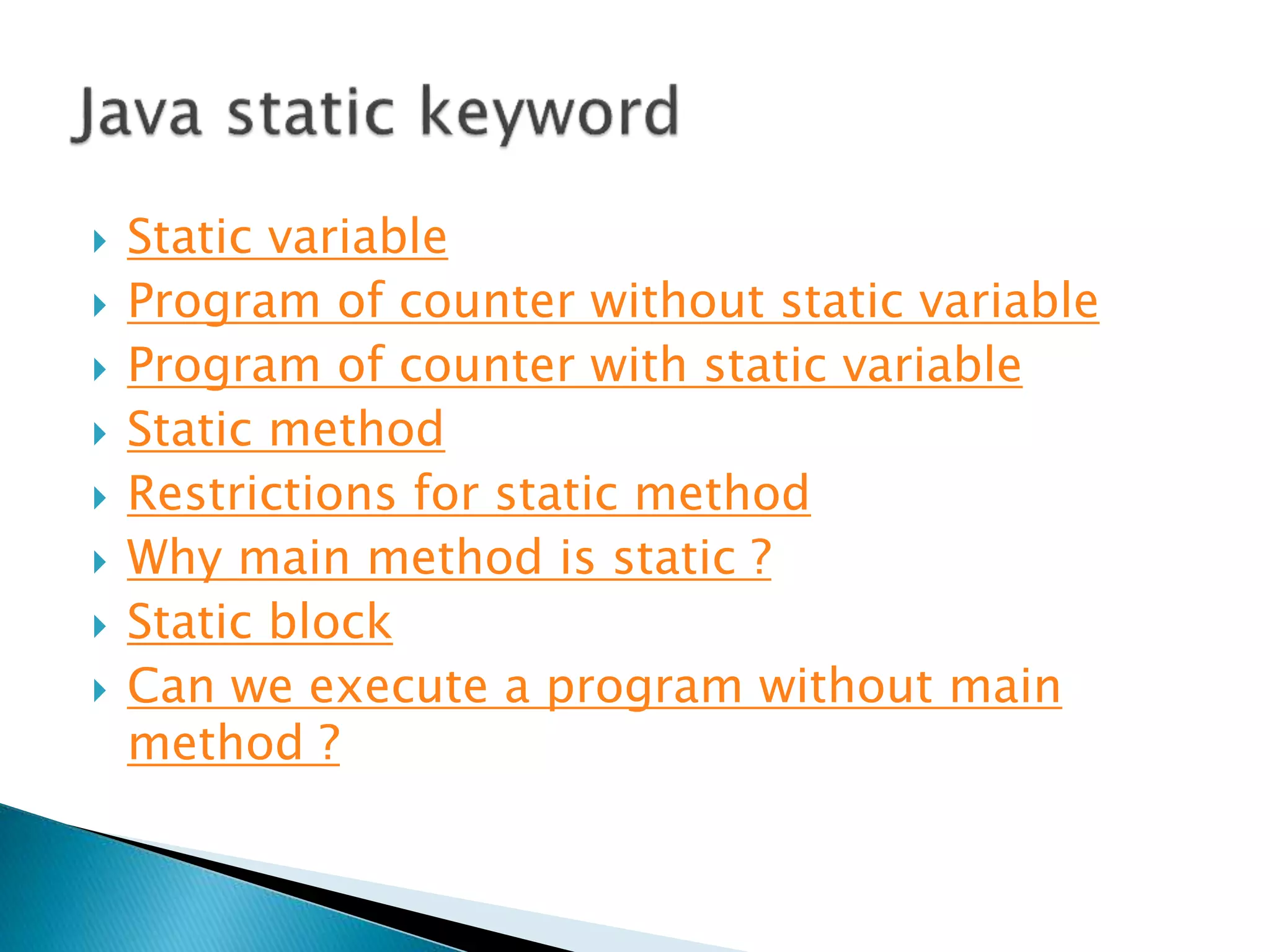  Static variable
 Program of counter without static variable
 Program of counter with static variable
 Static method
 Restrictions for static method
 Why main method is static ?
 Static block
 Can we execute a program without main
method ?
 