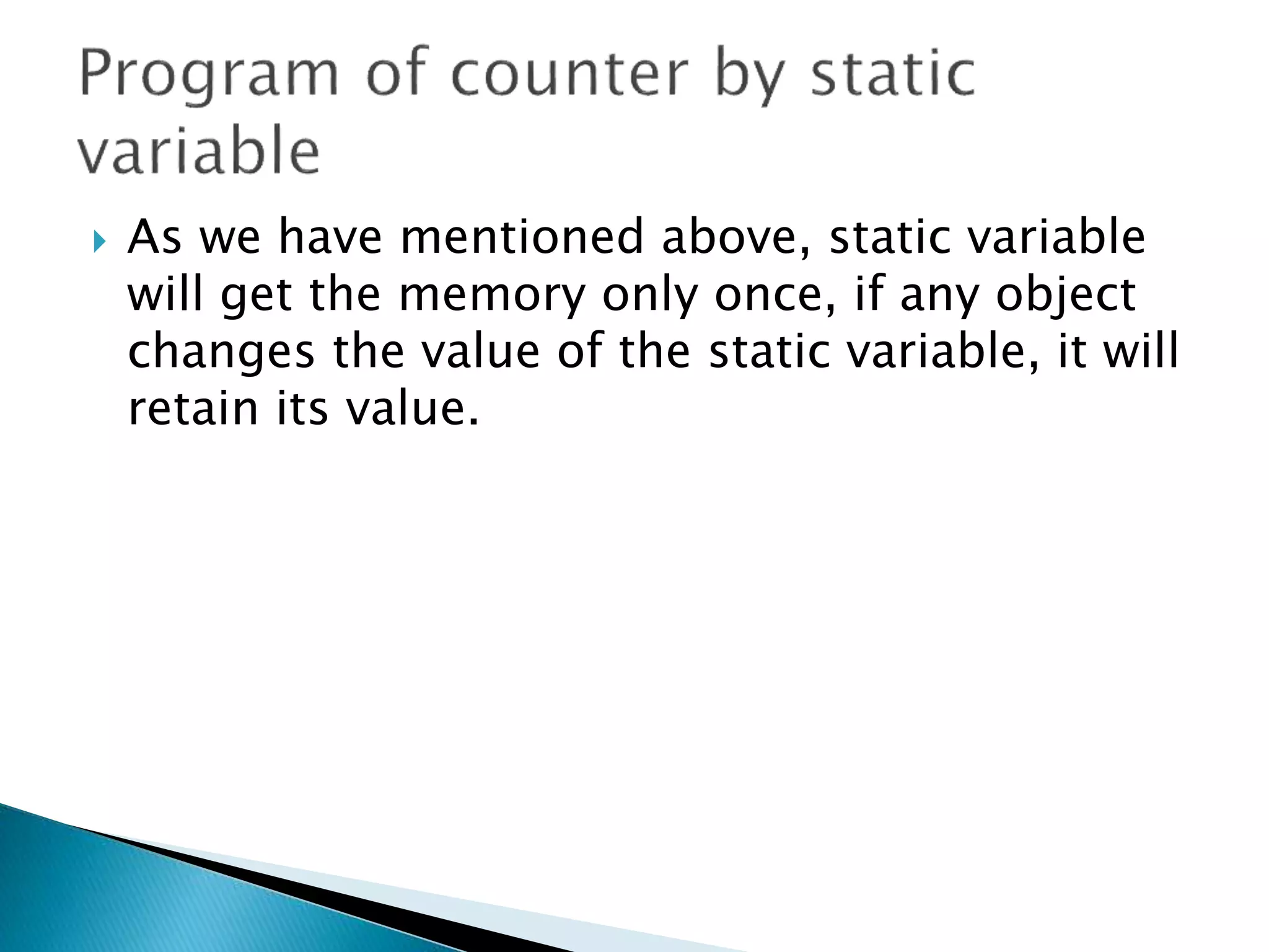  As we have mentioned above, static variable
will get the memory only once, if any object
changes the value of the static variable, it will
retain its value.
 