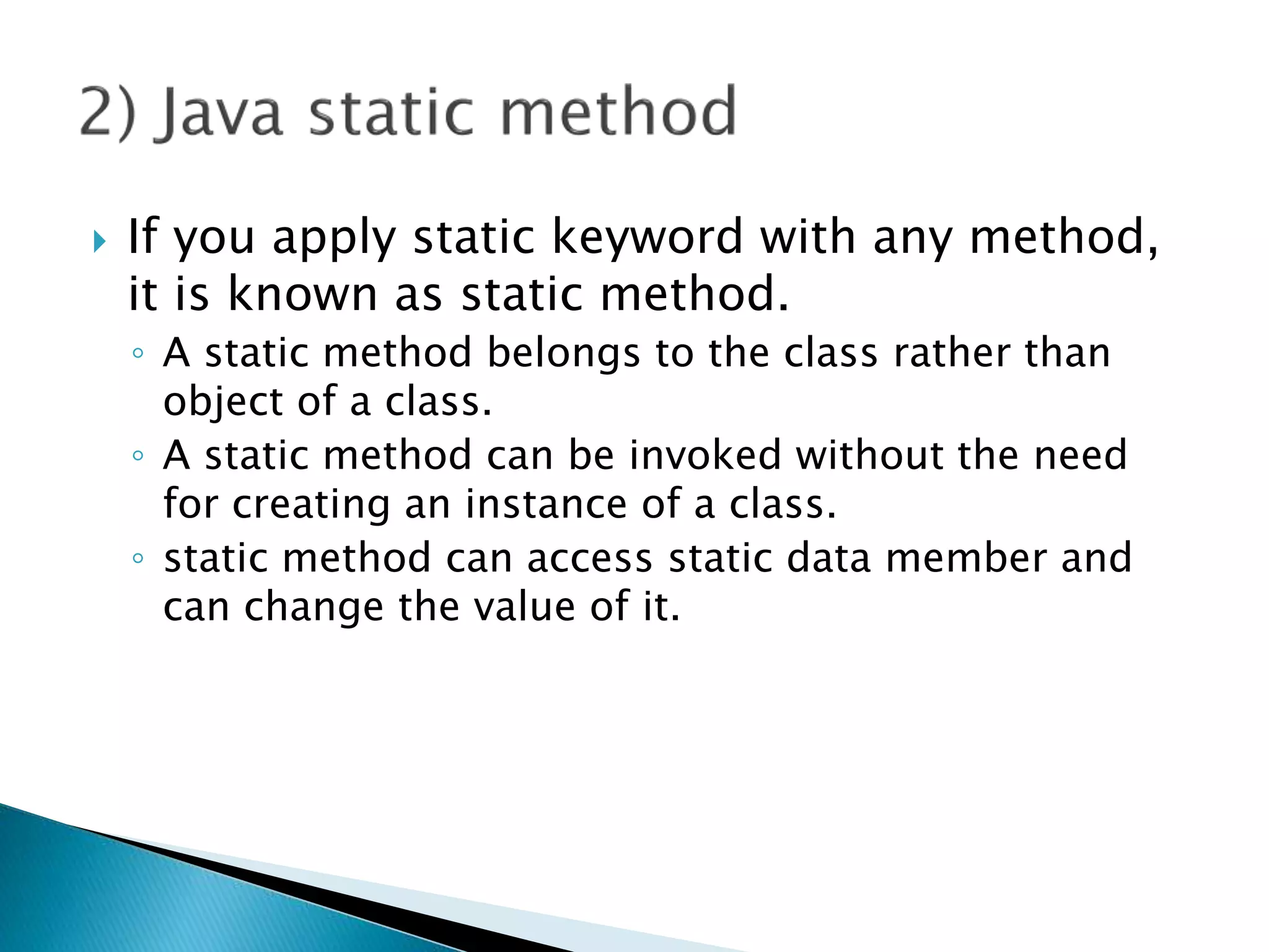  If you apply static keyword with any method,
it is known as static method.
◦ A static method belongs to the class rather than
object of a class.
◦ A static method can be invoked without the need
for creating an instance of a class.
◦ static method can access static data member and
can change the value of it.
 
