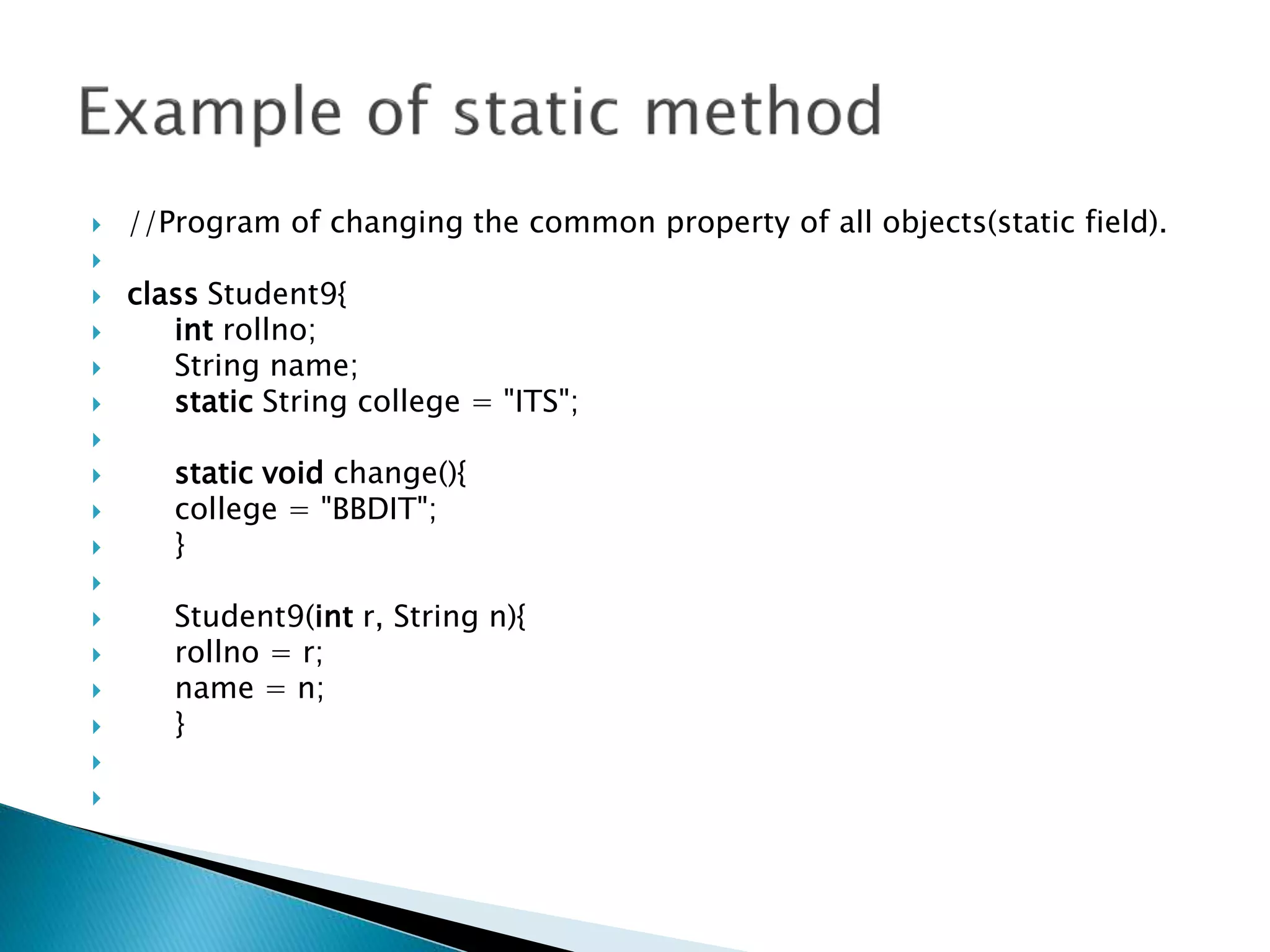  //Program of changing the common property of all objects(static field).

 class Student9{
 int rollno;
 String name;
 static String college = "ITS";

 static void change(){
 college = "BBDIT";
 }

 Student9(int r, String n){
 rollno = r;
 name = n;
 }


 