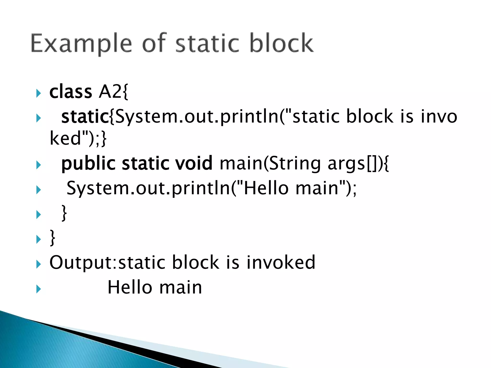  class A2{
 static{System.out.println("static block is invo
ked");}
 public static void main(String args[]){
 System.out.println("Hello main");
 }
 }
 Output:static block is invoked
 Hello main
 