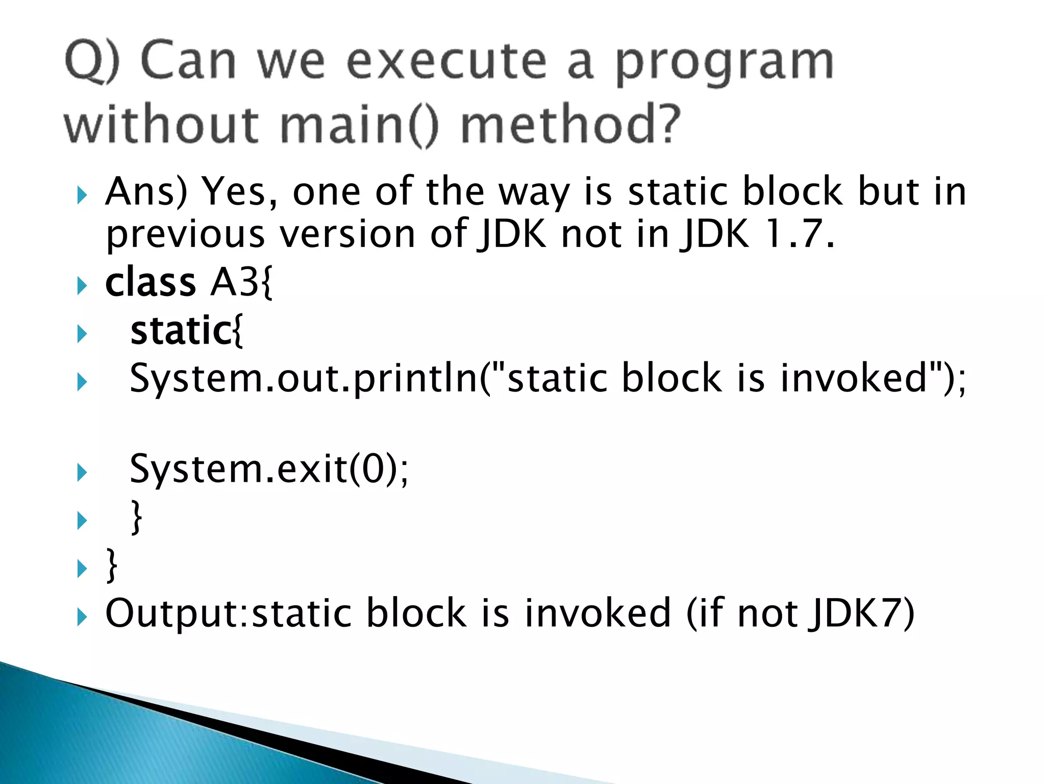  Ans) Yes, one of the way is static block but in
previous version of JDK not in JDK 1.7.
 class A3{
 static{
 System.out.println("static block is invoked");
 System.exit(0);
 }
 }
 Output:static block is invoked (if not JDK7)
 