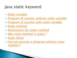  Static variable
 Program of counter without static variable
 Program of counter with static variable
 Static method
 Restrictions for static method
 Why main method is static ?
 Static block
 Can we execute a program without main
method ?
 