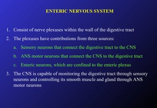 ENTERIC NERVOUS SYSTEM
1. Consist of nerve plexuses within the wall of the digestive tract
2. The plexuses have contributions from three sources:
a. Sensory neurons that connect the digestive tract to the CNS
b. ANS motor neurons that connect the CNS to the digestive tract
c. Enteric neurons, which are confined to the enteric plexus
3. The CNS is capable of monitoring the digestive tract through sensory
neurons and controlling its smooth muscle and gland through ANS
motor neurons
 