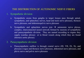 THE DISTRIBUTION OF AUTONOMIC NERVE FIBERS
1. Sympathetic division
a. Sympathetic axons from ganglia to target tissues pass through spinal,
sympathetic, and splanchnic nerves, head and neck nerve plexuses, thoracic
nerve plexuses, and abdominopelvic nerve plexuses
b. Sympathetic and splanchnic nerves join  autonomic nerve plexus,
complex, interconnected neural network formed by neurons of sympathetic
and parasympathetic division. They are named according to organs they
supply (cardiac plexus) or to blood vessels along which they are found
(thoracic aortic plexus).
2. Parasympathetic division
a. Parasympathetic outflow is through cranial nerve (III, VII, IX, X), and
plexuses (vagus and thoracic nerve plexuses, abdominal nerve plexuses, and
plevic nerve and pelvic nerve plexuses
 