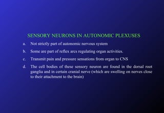 SENSORY NEURONS IN AUTONOMIC PLEXUSES
a. Not strictly part of autonomic nervous system
b. Some are part of reflex arcs regulating organ activities.
c. Transmit pain and pressure sensations from organ to CNS
d. The cell bodies of these sensory neuron are found in the dorsal root
ganglia and in certain cranial nerve (which are swelling on nerves close
to their attachment to the brain)
 