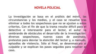 NOVELA POLICIAL
La investigación se basa en el análisis del móvil, las
circunstancias y los medios, y el caso se resuelve tras
eliminar a todos los sospechosos que no se ajustan a estos
criterios. Con el fin de que la trama resulte difícil para el
detective e interesante para el lector, el autor va
sembrando de obstáculos el desarrollo de la investigación:
diversos sospechosos, nuevos casos de asesinato,
pretextos para desviar la atención del lector y, a menudo,
episodios de violencia. Sólo al final, se desenmascara al
culpable y se explican los pasos seguidos para resolver el
caso.
 