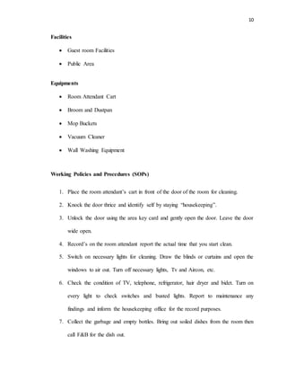 10
Facilities
 Guest room Facilities
 Public Area
Equipments
 Room Attendant Cart
 Broom and Dustpan
 Mop Buckets
 Vacuum Cleaner
 Wall Washing Equipment
Working Policies and Procedures (SOPs)
1. Place the room attendant’s cart in front of the door of the room for cleaning.
2. Knock the door thrice and identify self by staying “housekeeping”.
3. Unlock the door using the area key card and gently open the door. Leave the door
wide open.
4. Record’s on the room attendant report the actual time that you start clean.
5. Switch on necessary lights for cleaning. Draw the blinds or curtains and open the
windows to air out. Turn off necessary lights, Tv and Aircon, etc.
6. Check the condition of TV, telephone, refrigerator, hair dryer and bidet. Turn on
every light to check switches and busted lights. Report to maintenance any
findings and inform the housekeeping office for the record purposes.
7. Collect the garbage and empty bottles. Bring out soiled dishes from the room then
call F&B for the dish out.
 