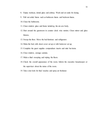 11
8. Empty trashcan, dental glass and ashtray. Wash and set aside for drying.
9. Pull out soiled linens such as bathroom linens and bedroom linens.
10. Clean the bathrooms.
11. Clean window glass and frame including the air-con body.
12. Dust around the guestroom in counter clock wise motion. Clean mirror and glass
fixtures.
13. Sweep the floor. Move the bed furniture and refrigerator.
14. Make the bed, with duvet cover set up or with bedcover set up.
15. Complete the guest supplies compendium inserts and mini bar items.
16. Close window, arrange curtains.
17. Make a final sweeping and wiping the floors.
18. Check the overall appearance of the room. Inform the executive housekeeper or
the supervisor about the status of the room.
19. Take a last look for final touches and spray air freshener.
 