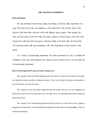12
THE TRAINING EXPERIENE
Tasks performed
The task performed by the trainee during her training at the front office department was
basic. She observed the rules and regulations of the department. She was first orient on the
process of the front office and how to deal with different kind of guests. After learning the
rules and other matter in the front office the trainee started to welcome guests at the front desk.
Keeping the smile that makes the guests welcomed. Being in the front office the basic tasks
was answering phone calls and coordinating with other departments for the concerns of the
guests.
As a trainee in housekeeping department; the trainee performed her duty to maintain the
cleanliness of the room and designated area. Make up room, retouch and etc. was her daily task
in housekeeping department.
Observed Strengths and Weaknessesofthe training Area
The strength of the front office department that the trainee was observed was that the front liners
were properly trained specially in dealing with guests. This asset will give the guests an impression to
the hotel that they are in the best hotel.
The weakness of the front office department that the trainee observed was the equipment for
transactions used by the front desk agent were not high tech, it was manually operated that makes the
transactions slower.
The strength of the housekeeping department that the trainee was observed was the employees
assigned at the department were hardworking and dedicated to their duties and responsibilities. They are
working harmoniously.
 