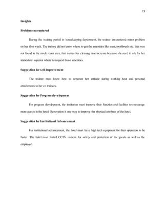 13
Insights
Problem encountered
During the training period in housekeeping department, the trainee encountered minor problem
on her first week. The trainee did not know where to get the amenities like soap, toothbrush etc. that was
not found in the stock room area, that makes her cleaning time increase because she need to ask for her
immediate superior where to request those amenities.
Suggestion for self-improvement
The trainee must know how to separate her attitude during working hour and personal
attachments to her co trainees.
Suggestion for Program development
For program development, the institution must improve their function and facilities to encourage
more guests in the hotel. Renovation is one way to improve the physical attribute of the hotel.
Suggestion for Institutional Advancement
For institutional advancement, the hotel must have high tech equipment for their operation to be
faster. The hotel must Install CCTV camera for safety and protection of the guests as well as the
employee.
 