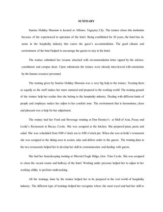 14
SUMMARY
Sunrise Holiday Mansion is located at Alfonso, Tagaytay City. The trainee chose this institution
because of the experienced in operation of the hotel. Being established for 20 years, the hotel has its
name in the hospitality industry that caters the guest’s accommodation. The good climate and
environment of the hotel helped to encourage the guests to stay in the hotel.
The trainee submitted her resume attached with recommendation letter signed by the adviser,
coordinator and campus dean. Upon submission the trainee were already interviewed with orientation
by the human resource personnel.
The training given by Sunrise Holiday Mansion was a very big help to the trainee. Treating them
as equally as the staff makes her more matured and prepared to the working world. The training ground
of the trainee help her realize that she belong to the hospitality industry. Dealing with different kinds of
people and employee makes her adjust to her comfort zone. The environment that is harmonious, clean
and pleasant was a help for her adjustment.
The trainee had her Food and Beverage training at Don Henrico’s at Mall of Asia, Pasay and
Leslie’s Restaurant in Bacao, Cavite. She was assigned at the kitchen. She prepared pizza, pasta and
salad. She was scheduled from 9:00 o’clock am to 4:00 o’clock pm. When she was at leslie’s restaurant
she was assigned at the dining area to assists, take and deliver order to the guests. The training done in
the two restaurants helped her to develop her skill in communication and dealing with guests.
She had her housekeeping training at Microtel Eagle Ridge, Gen. Trias Cavite. She was assigned
to clean the vacant rooms and hallway of the hotel. Working under pressure helped her to adjust in her
working ability to perform multi-tasking.
All the trainings done by the trainee helped her to be prepared in the real world of hospitality
industry. The different type of trainings helped her recognize where she most excel and had her skill to
 