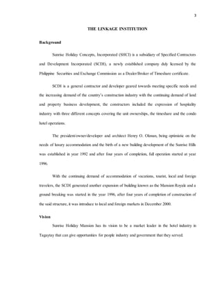 3
THE LINKAGE INSTITUTION
Background
Sunrise Holiday Concepts, Incorporated (SHCI) is a subsidiary of Specified Contractors
and Development Incorporated (SCDI), a newly established company duly licensed by the
Philippine Securities and Exchange Commission as a Dealer/Broker of Timeshare certificate.
SCDI is a general contractor and developer geared towards meeting specific needs and
the increasing demand of the country’s construction industry with the continuing demand of land
and property business development, the constructors included the expression of hospitality
industry with three different concepts covering the unit ownerships, the timeshare and the condo
hotel operations.
The president/owner/developer and architect Henry O. Olonan, being optimistic on the
needs of luxury accommodation and the birth of a new building development of the Sunrise Hills
was established in year 1992 and after four years of completion, full operation started at year
1996.
With the continuing demand of accommodation of vacations, tourist, local and foreign
travelers, the SCDI generated another expansion of building known as the Mansion Royale and a
ground breaking was started in the year 1996, after four years of completion of construction of
the said structure, it was introduce to local and foreign markets in December 2000.
Vision
Sunrise Holiday Mansion has its vision to be a market leader in the hotel industry in
Tagaytay that can give opportunities for people industry and government that they served.
 