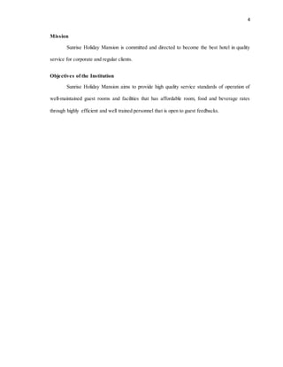 4
Mission
Sunrise Holiday Mansion is committed and directed to become the best hotel in quality
service for corporate and regular clients.
Objectives of the Institution
Sunrise Holiday Mansion aims to provide high quality service standards of operation of
well-maintained guest rooms and facilities that has affordable room, food and beverage rates
through highly efficient and well trained personnel that is open to guest feedbacks.
 