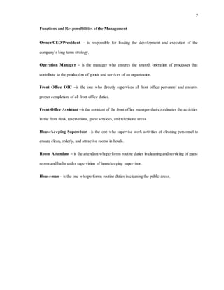 7
Functions and Responsibilities ofthe Management
Owner/CEO/President – is responsible for leading the development and execution of the
company’s long term strategy.
Operation Manager – is the manager who ensures the smooth operation of processes that
contribute to the production of goods and services of an organization.
Front Office OIC –is the one who directly supervises all front office personnel and ensures
proper completion of all front office duties.
Front Office Assistant –is the assistant of the front office manager that coordinates the activities
in the front desk, reservations, guest services, and telephone areas.
Housekeeping Supervisor –is the one who supervise work activities of cleaning personnel to
ensure clean, orderly, and attractive rooms in hotels.
Room Attendant – is the attendant whoperforms routine duties in cleaning and servicing of guest
rooms and baths under supervision of housekeeping supervisor.
Houseman – is the one who performs routine duties in cleaning the public areas.
 