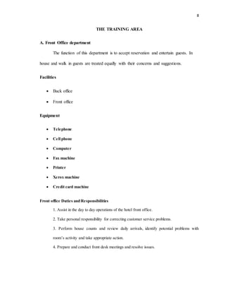 8
THE TRAINING AREA
A. Front Office department
The function of this department is to accept reservation and entertain guests. In
house and walk in guests are treated equally with their concerns and suggestions.
Facilities
 Back office
 Front office
Equipment
 Telephone
 Cell phone
 Computer
 Fax machine
 Printer
 Xerox machine
 Credit card machine
Front office Duties and Responsibilities
1. Assist in the day to day operations of the hotel front office.
2. Take personal responsibility for correcting customer service problems.
3. Perform house counts and review daily arrivals, identify potential problems with
room’s activity and take appropriate action.
4. Prepare and conduct front desk meetings and resolve issues.
 
