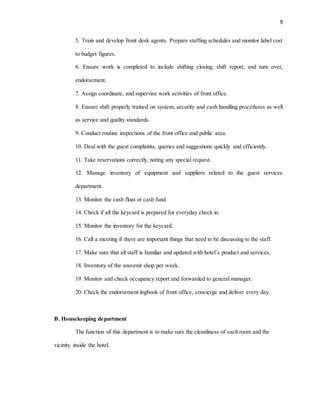 9
5. Train and develop front desk agents. Prepare staffing schedules and monitor label cost
to budget figures.
6. Ensure work is completed to include shifting closing, shift report, and turn over,
endorsement.
7. Assign coordinate, and supervise work activities of front office.
8. Ensure shift properly trained on system, security and cash handling procedures as well
as service and quality standards.
9. Conduct routine inspections of the front office and public area.
10. Deal with the guest complaints, queries and suggestions quickly and efficiently.
11. Take reservations correctly, noting any special request.
12. Manage inventory of equipment and suppliers related to the guest services
department.
13. Monitor the cash float or cash fund.
14. Check if all the keycard is prepared for everyday check in.
15. Monitor the inventory for the keycard.
16. Call a meeting if there are important things that need to be discussing to the staff.
17. Make sure that all staff is familiar and updated with hotel’s product and services.
18. Inventory of the souvenir shop per week.
19. Monitor and check occupancy report and forwarded to general manager.
20. Check the endorsement logbook of front office, concierge and deliver every day.
B. Housekeeping department
The function of this department is to make sure the cleanliness of each room and the
vicinity inside the hotel.
 