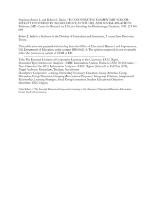 Stephens, Robert J., and Robert E. Slavin. THE COOPERATIVE ELEMENTARY SCHOOL:
EFFECTS ON STUDENTS' ACHIEVEMENT, ATTITUDES, AND SOCIAL RELATIONS.
Baltimore, MD: Center for Research on Effective Schooling for Disadvantaged Students, 1992. ED 349
098.
Robert J. Stahl is a Professor in the Division of Curriculum and Instruction, Arizona State University,
Tempe.
This publication was prepared with funding from the Office of Educational Research and Improvement,
U.S. Department of Education, under contract RR93002014. The opinions expressed do not necessarily
reflect the positions or policies of OERI or ED.
------------------------------------------------------------------------
Title: The Essential Elements of Cooperative Learning in the Classroom. ERIC Digest.
Document Type: Information Analyses---ERIC Information Analysis Products (IAPs) (071); Guides---
Non-Classroom Use (055); Information Analyses---ERIC Digests (Selected) in Full Text (073);
Target Audience: Researchers, Teachers, Practitioners
Descriptors: Cooperative Learning, Elementary Secondary Education, Group Activities, Group
Discussion, Group Dynamics, Grouping (Instructional Purposes), Intergroup Relations, Interpersonal
Relationship, Learning Strategies, Small Group Instruction, Student Educational Objectives
Identifiers: ERIC Digests
Stahl, Robert J. “The Essential Elements of Cooperative Learning in the Classroom.” Educational Resources Information
Center. Used with permission.
 